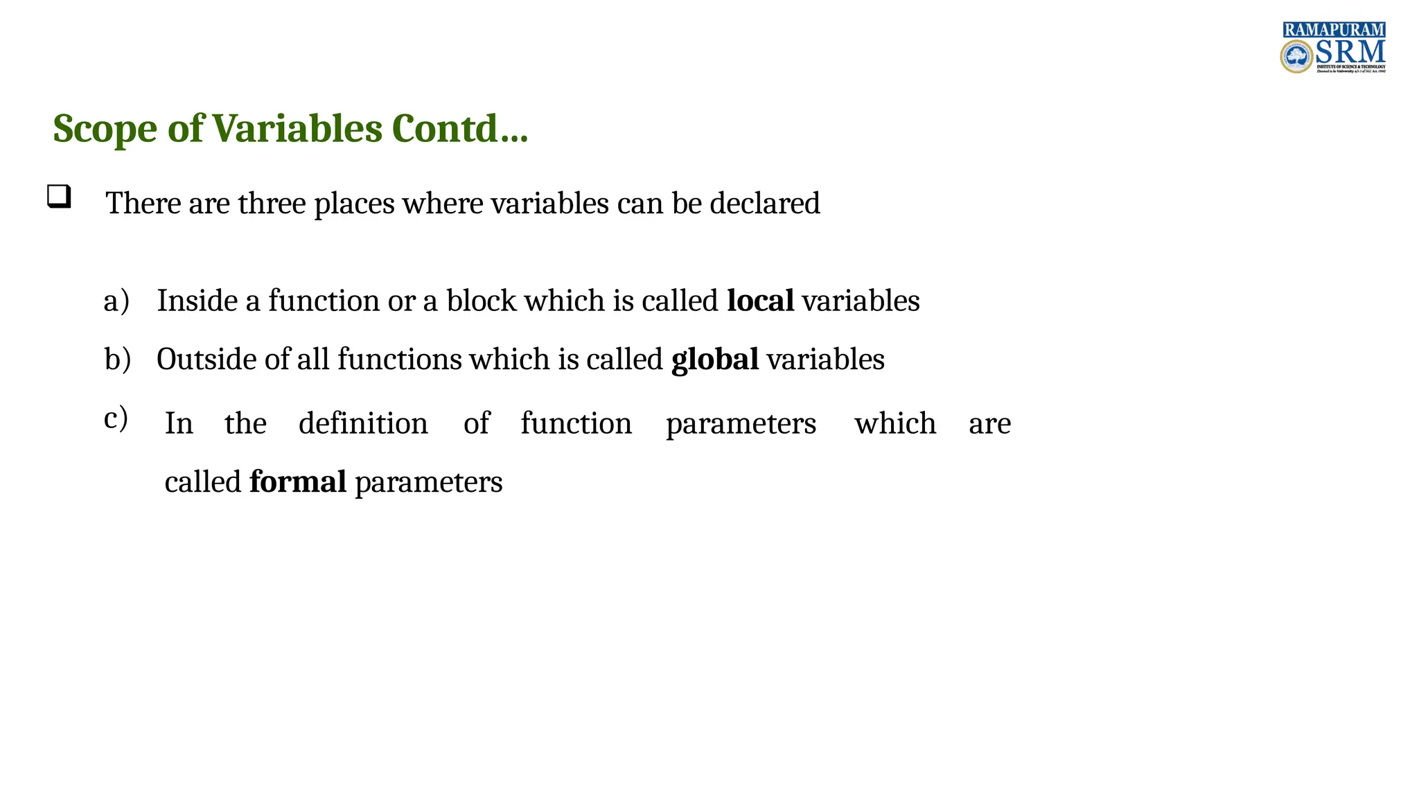 Scope of Variables Contd…  There are three places where variables can be declared a) Inside a function or a block which is called local variables b) Outside of all functions which is called global variables c) In the definition of function parameters which are called formal parameters 