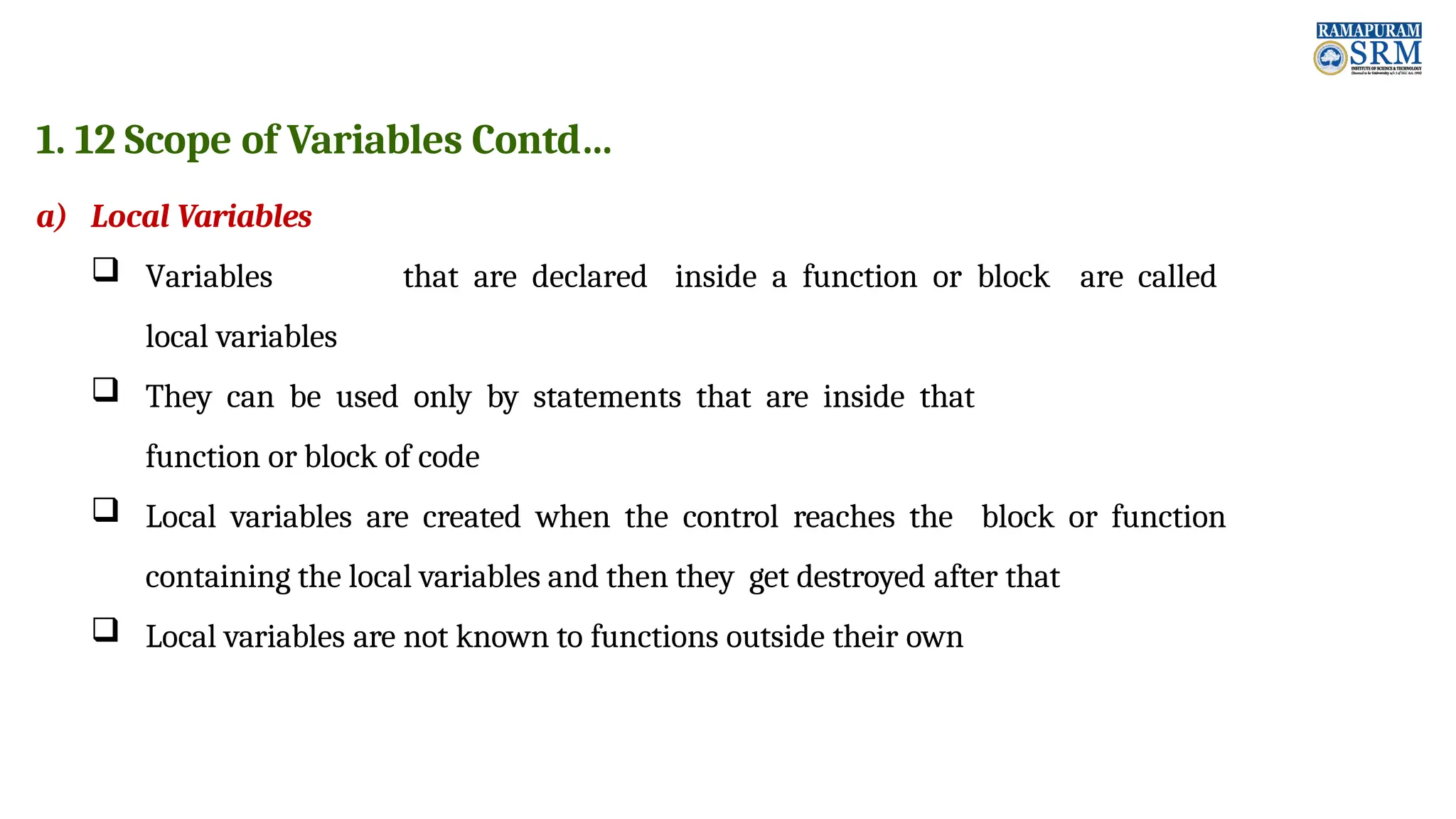 1. 12 Scope of Variables Contd… a) Local Variables  Variables that are declared inside a function or block are called local variables  They can be used only by statements that are inside that function or block of code  Local variables are created when the control reaches the block or function containing the local variables and then they get destroyed after that  Local variables are not known to functions outside their own 
