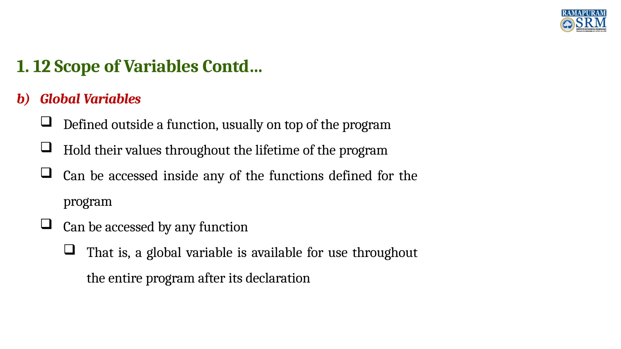 1. 12 Scope of Variables Contd… b) Global Variables  Defined outside a function, usually on top of the program  Hold their values throughout the lifetime of the program  Can be accessed inside any of the functions defined for the program  Can be accessed by any function  That is, a global variable is available for use throughout the entire program after its declaration 