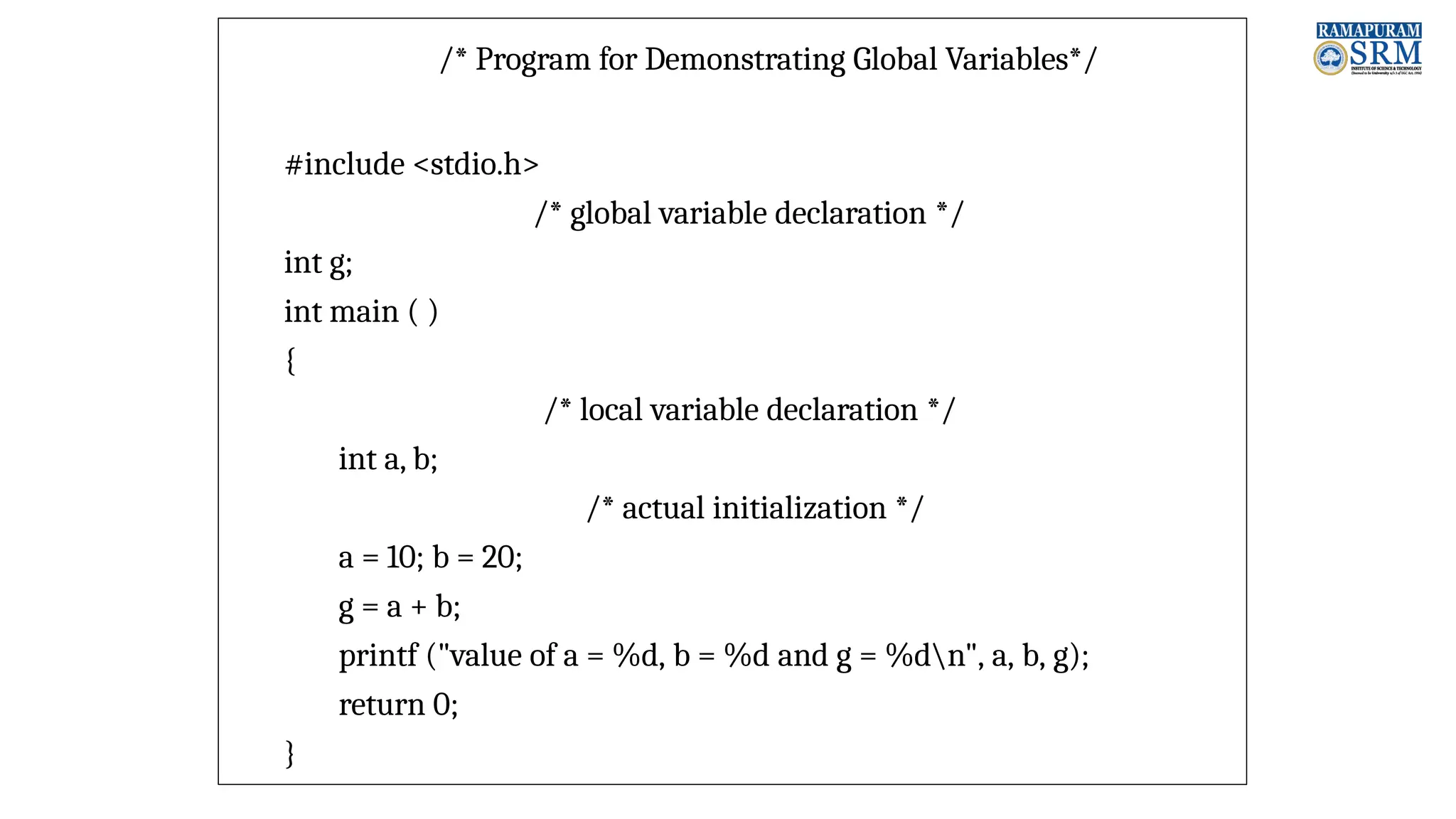 /* Program for Demonstrating Global Variables*/ #include <stdio.h> /* global variable declaration */ int g; int main ( ) { /* local variable declaration */ int a, b; /* actual initialization */ a = 10; b = 20; g = a + b; printf ("value of a = %d, b = %d and g = %dn", a, b, g); return 0; } 