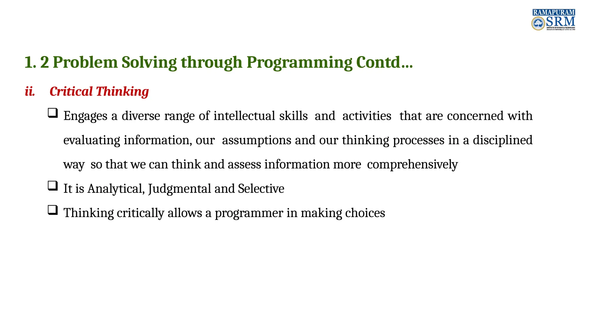 1. 2 Problem Solving through Programming Contd… ii. Critical Thinking  Engages a diverse range of intellectual skills and activities that are concerned with evaluating information, our assumptions and our thinking processes in a disciplined way so that we can think and assess information more comprehensively  It is Analytical, Judgmental and Selective  Thinking critically allows a programmer in making choices 