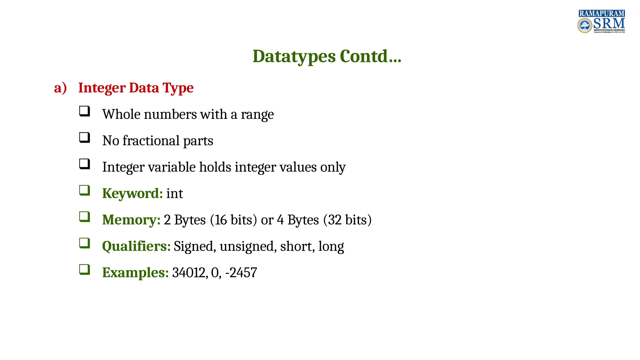 Datatypes Contd… a) Integer Data Type  Whole numbers with a range  No fractional parts  Integer variable holds integer values only  Keyword: int  Memory: 2 Bytes (16 bits) or 4 Bytes (32 bits)  Qualifiers: Signed, unsigned, short, long  Examples: 34012, 0, -2457 