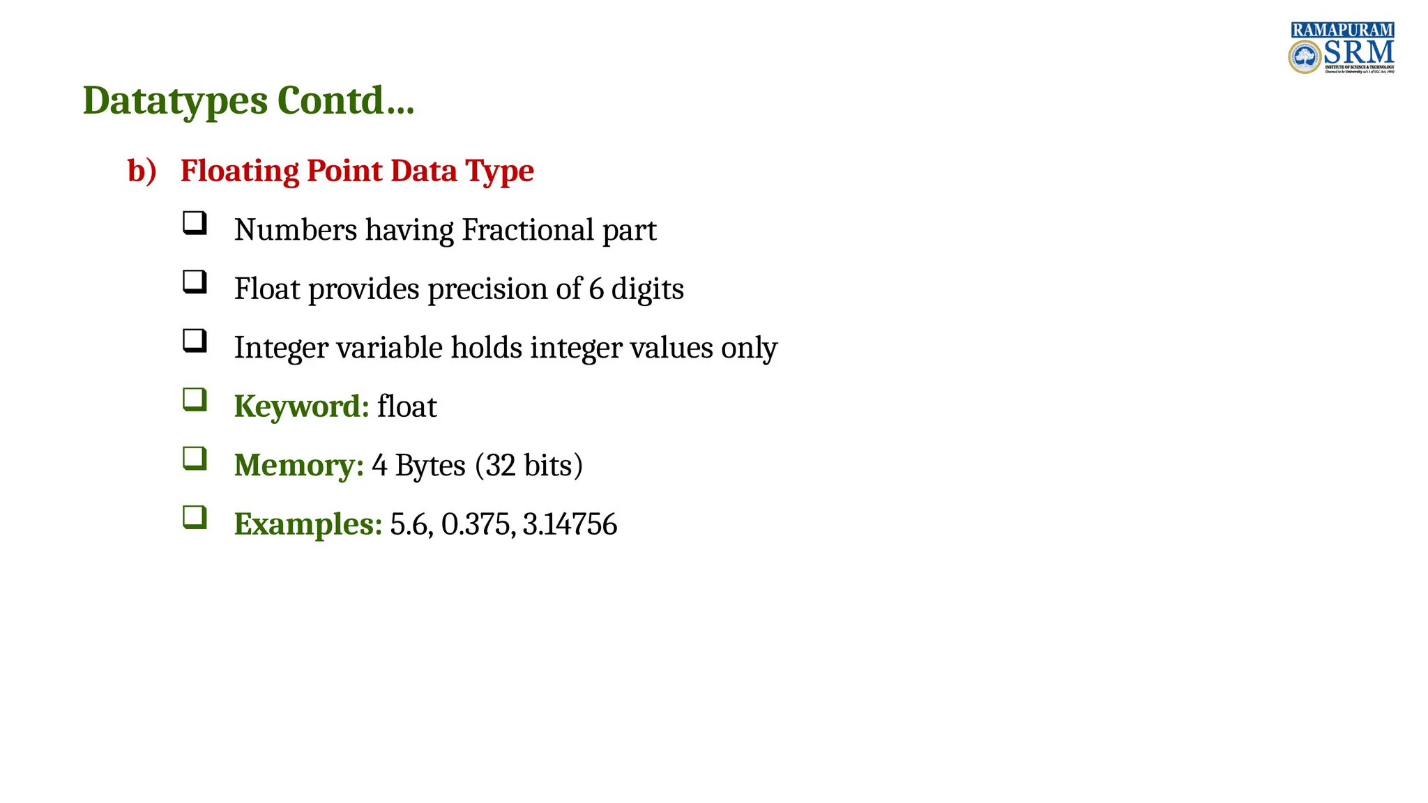 Datatypes Contd… b) Floating Point Data Type  Numbers having Fractional part  Float provides precision of 6 digits  Integer variable holds integer values only  Keyword: float  Memory: 4 Bytes (32 bits)  Examples: 5.6, 0.375, 3.14756 