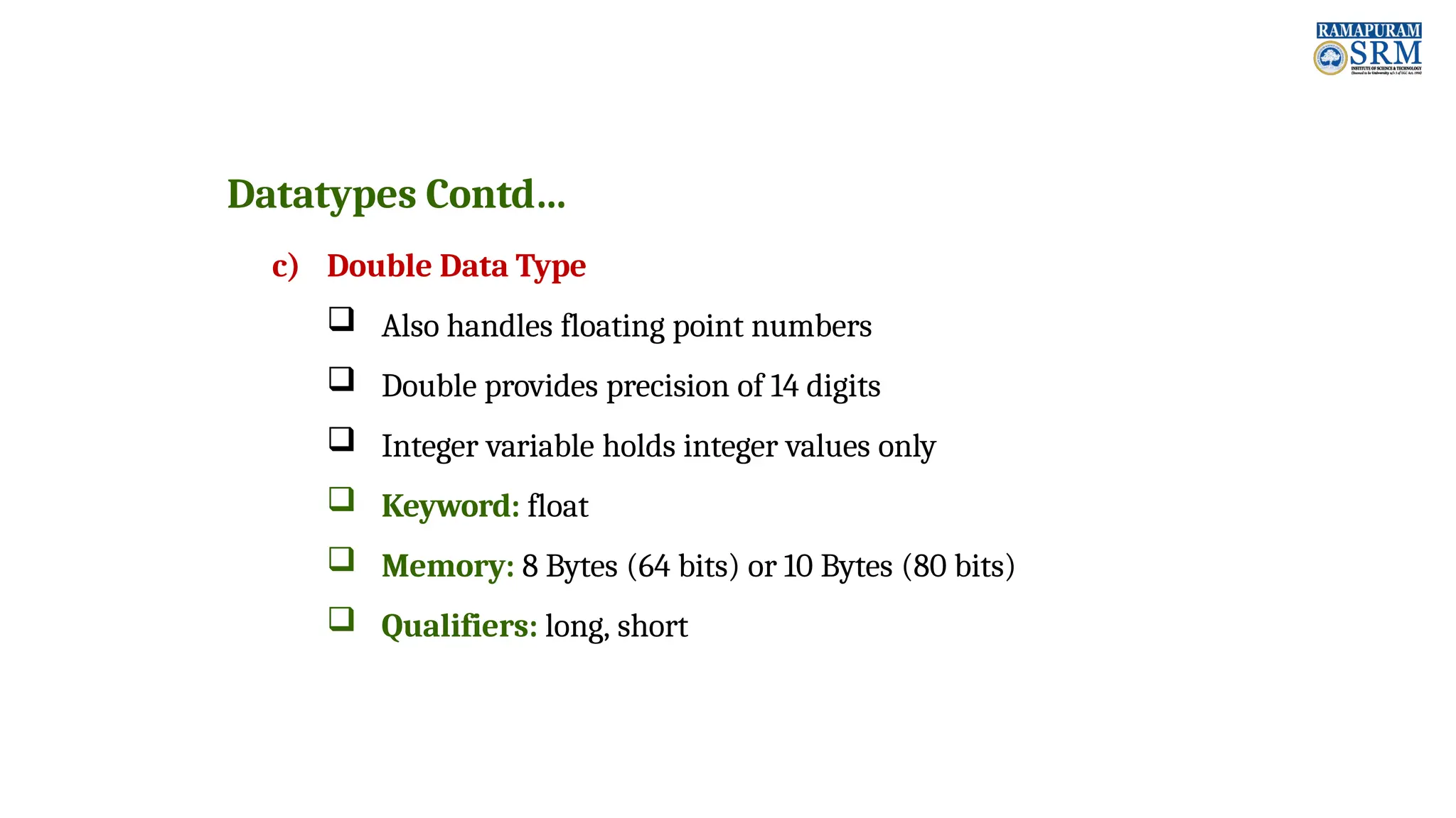Datatypes Contd… c) Double Data Type  Also handles floating point numbers  Double provides precision of 14 digits  Integer variable holds integer values only  Keyword: float  Memory: 8 Bytes (64 bits) or 10 Bytes (80 bits)  Qualifiers: long, short 