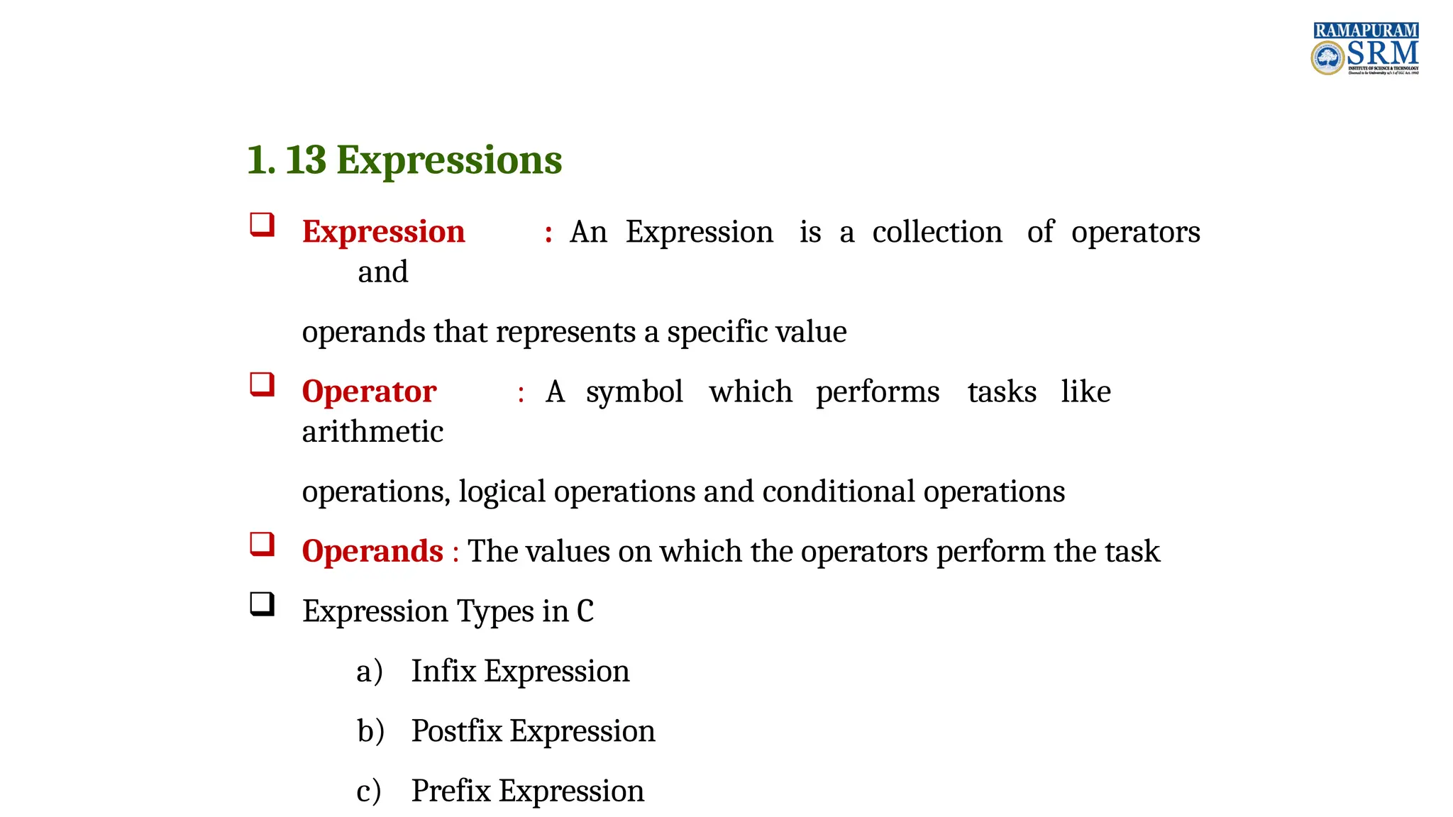 1. 13 Expressions  Expression : An Expression is a collection of operators and operands that represents a specific value  Operator : A symbol which performs tasks like arithmetic operations, logical operations and conditional operations  Operands : The values on which the operators perform the task  Expression Types in C a) Infix Expression b) Postfix Expression c) Prefix Expression 