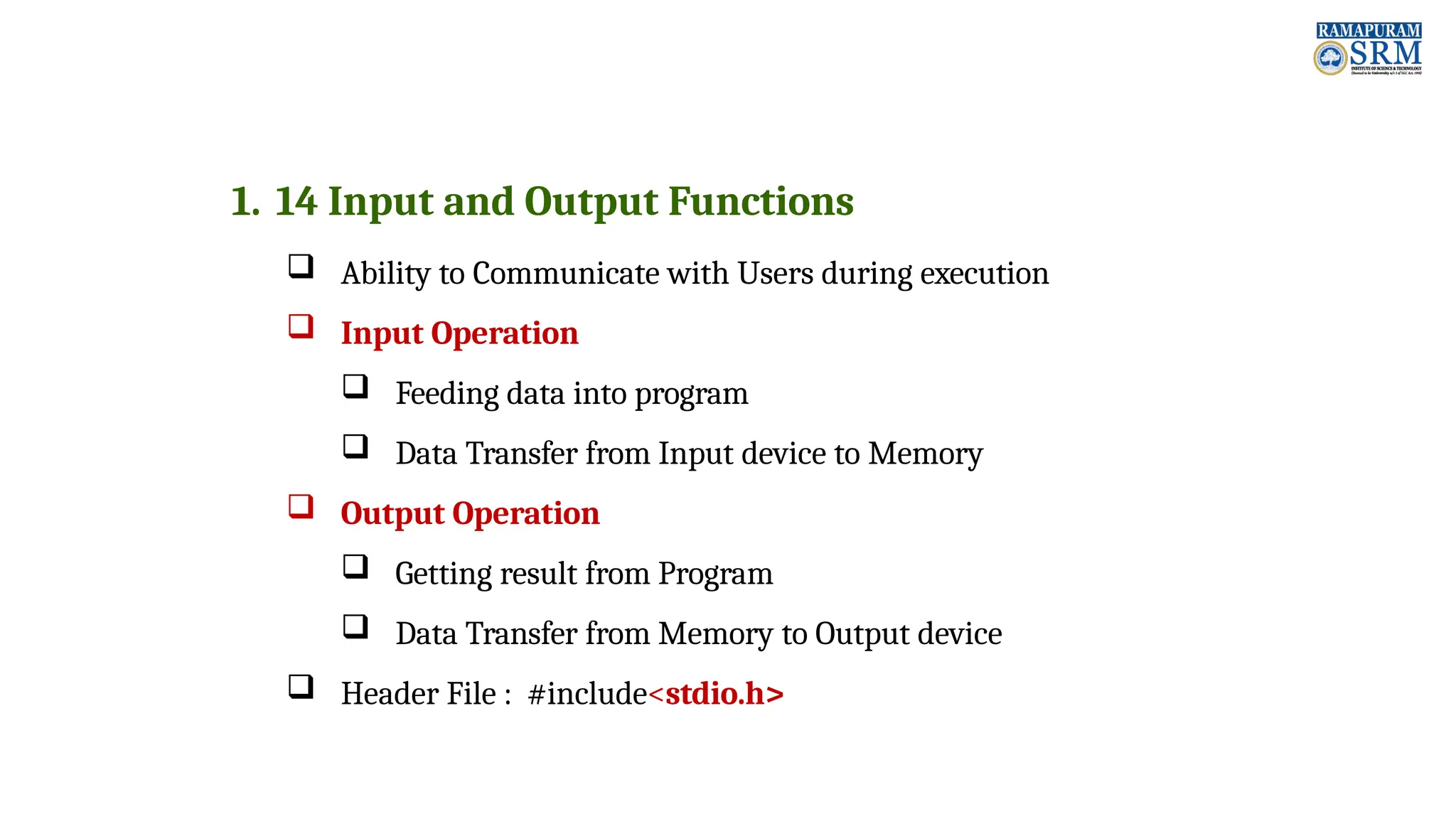 1. 14 Input and Output Functions  Ability to Communicate with Users during execution  Input Operation  Feeding data into program  Data Transfer from Input device to Memory  Output Operation  Getting result from Program  Data Transfer from Memory to Output device  Header File : #include<stdio.h> 
