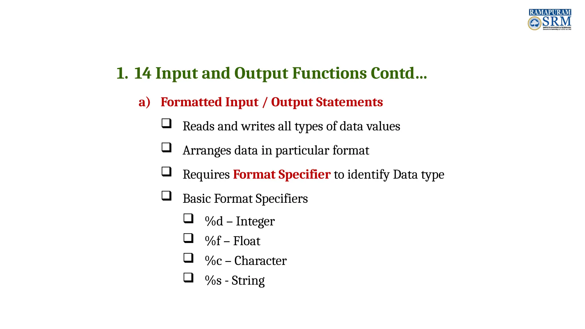 1. 14 Input and Output Functions Contd… a) Formatted Input / Output Statements  Reads and writes all types of data values  Arranges data in particular format  Requires Format Specifier to identify Data type  Basic Format Specifiers  %d – Integer  %f – Float  %c – Character  %s - String 