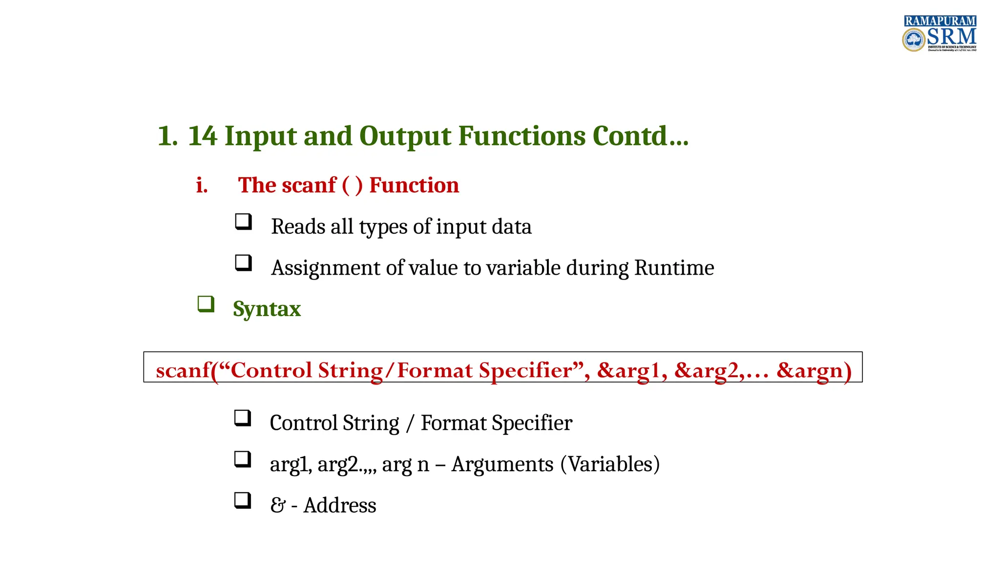 1. 14 Input and Output Functions Contd… i. The scanf ( ) Function  Reads all types of input data  Assignment of value to variable during Runtime  Syntax  Control String / Format Specifier  arg1, arg2.,,, arg n – Arguments (Variables)  & - Address scanf(“Control String/Format Specifier”, &arg1, &arg2,… &argn) 