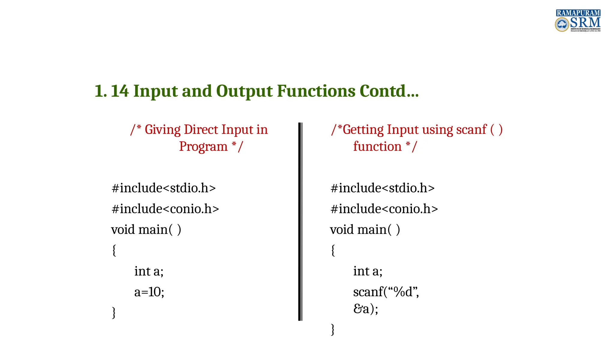 1. 14 Input and Output Functions Contd… /* Giving Direct Input in Program */ #include<stdio.h> #include<conio.h> void main( ) { int a; a=10; } /*Getting Input using scanf ( ) function */ #include<stdio.h> #include<conio.h> void main( ) { int a; scanf(“%d”, &a); } 