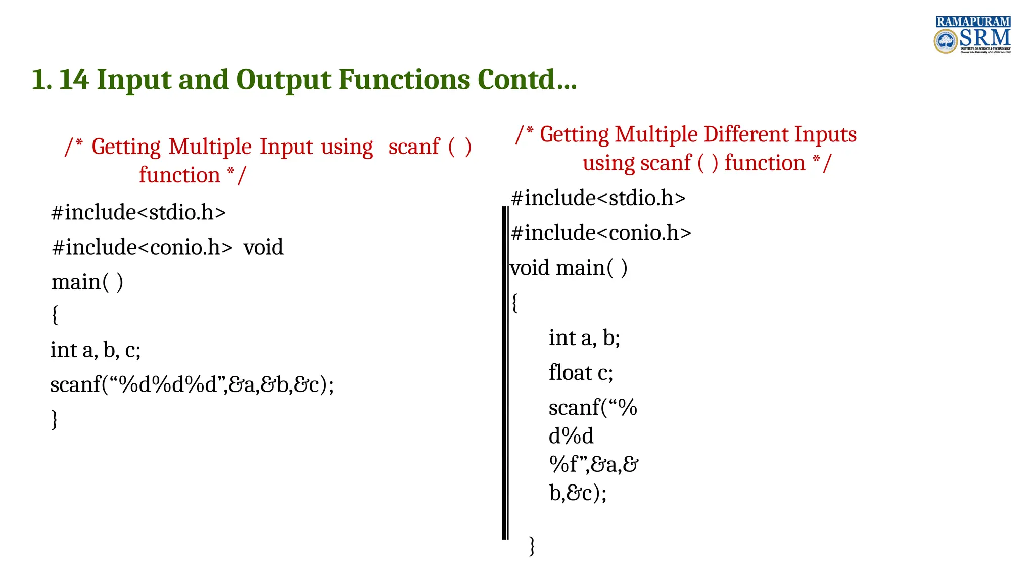 1. 14 Input and Output Functions Contd… /* Getting Multiple Input using scanf ( ) function */ #include<stdio.h> #include<conio.h> void main( ) { int a, b, c; scanf(“%d%d%d”,&a,&b,&c); } /* Getting Multiple Different Inputs using scanf ( ) function */ #include<stdio.h> #include<conio.h> void main( ) { int a, b; float c; scanf(“% d%d %f”,&a,& b,&c); } 
