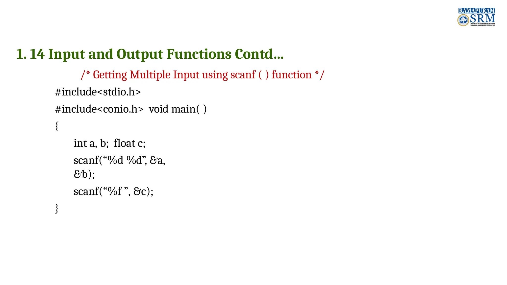 1. 14 Input and Output Functions Contd… /* Getting Multiple Input using scanf ( ) function */ #include<stdio.h> #include<conio.h> void main( ) { int a, b; float c; scanf(“%d %d”, &a, &b); scanf(“%f ”, &c); } 