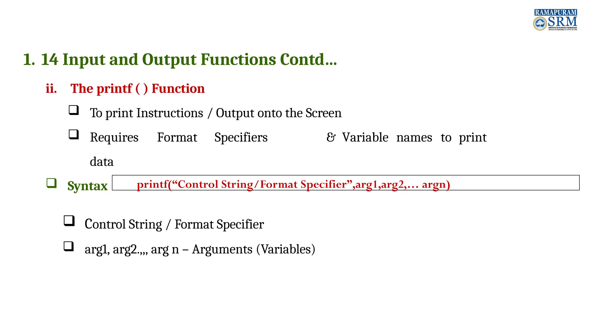 1. 14 Input and Output Functions Contd… ii. The printf ( ) Function  To print Instructions / Output onto the Screen  Requires Format Specifiers & Variable names to print data  Syntax  Control String / Format Specifier  arg1, arg2.,,, arg n – Arguments (Variables) printf(“Control String/Format Specifier”,arg1,arg2,… argn) 