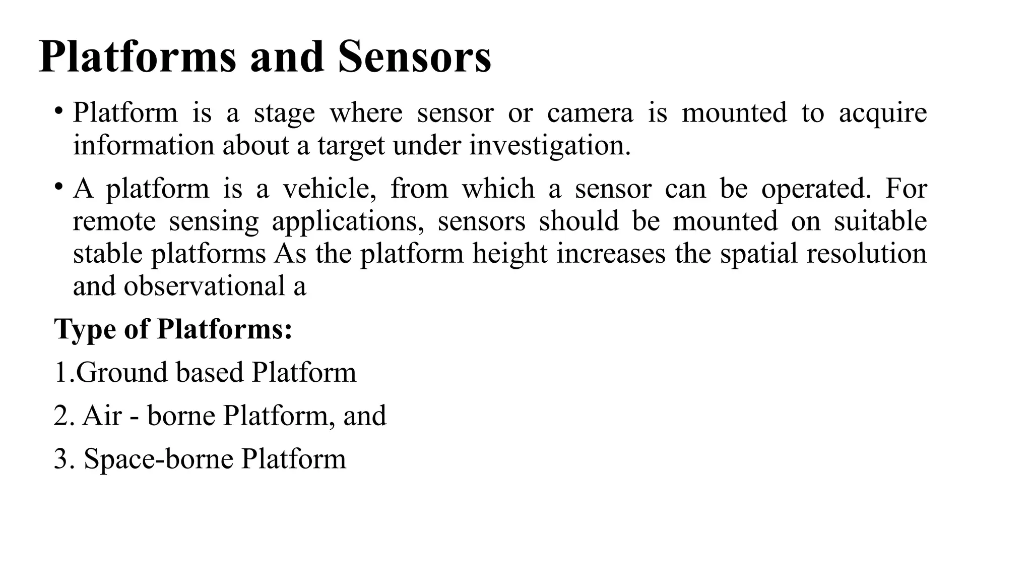 Platforms and Sensors
• Platform is a stage where sensor or camera is mounted to acquire
information about a target under investigation.
• A platform is a vehicle, from which a sensor can be operated. For
remote sensing applications, sensors should be mounted on suitable
stable platforms As the platform height increases the spatial resolution
and observational a
Type of Platforms:
1.Ground based Platform
2. Air - borne Platform, and
3. Space-borne Platform
 