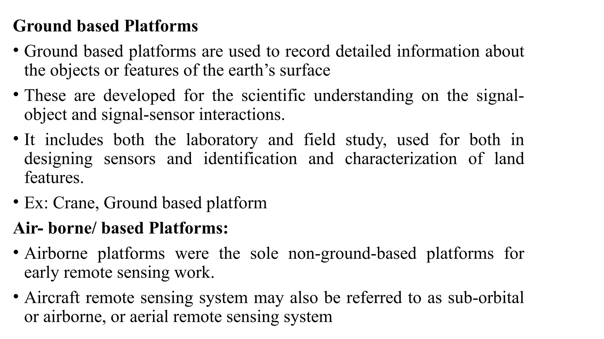 Ground based Platforms
• Ground based platforms are used to record detailed information about
the objects or features of the earth’s surface
• These are developed for the scientific understanding on the signal-
object and signal-sensor interactions.
• It includes both the laboratory and field study, used for both in
designing sensors and identification and characterization of land
features.
• Ex: Crane, Ground based platform
Air- borne/ based Platforms:
• Airborne platforms were the sole non-ground-based platforms for
early remote sensing work.
• Aircraft remote sensing system may also be referred to as sub-orbital
or airborne, or aerial remote sensing system
 