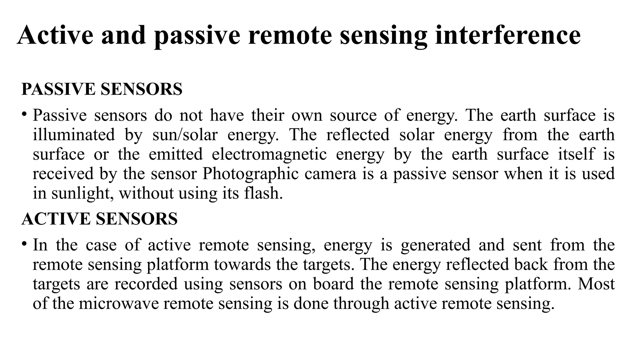 Active and passive remote sensing interference
PASSIVE SENSORS
• Passive sensors do not have their own source of energy. The earth surface is
illuminated by sun/solar energy. The reflected solar energy from the earth
surface or the emitted electromagnetic energy by the earth surface itself is
received by the sensor Photographic camera is a passive sensor when it is used
in sunlight, without using its flash.
ACTIVE SENSORS
• In the case of active remote sensing, energy is generated and sent from the
remote sensing platform towards the targets. The energy reflected back from the
targets are recorded using sensors on board the remote sensing platform. Most
of the microwave remote sensing is done through active remote sensing.
 