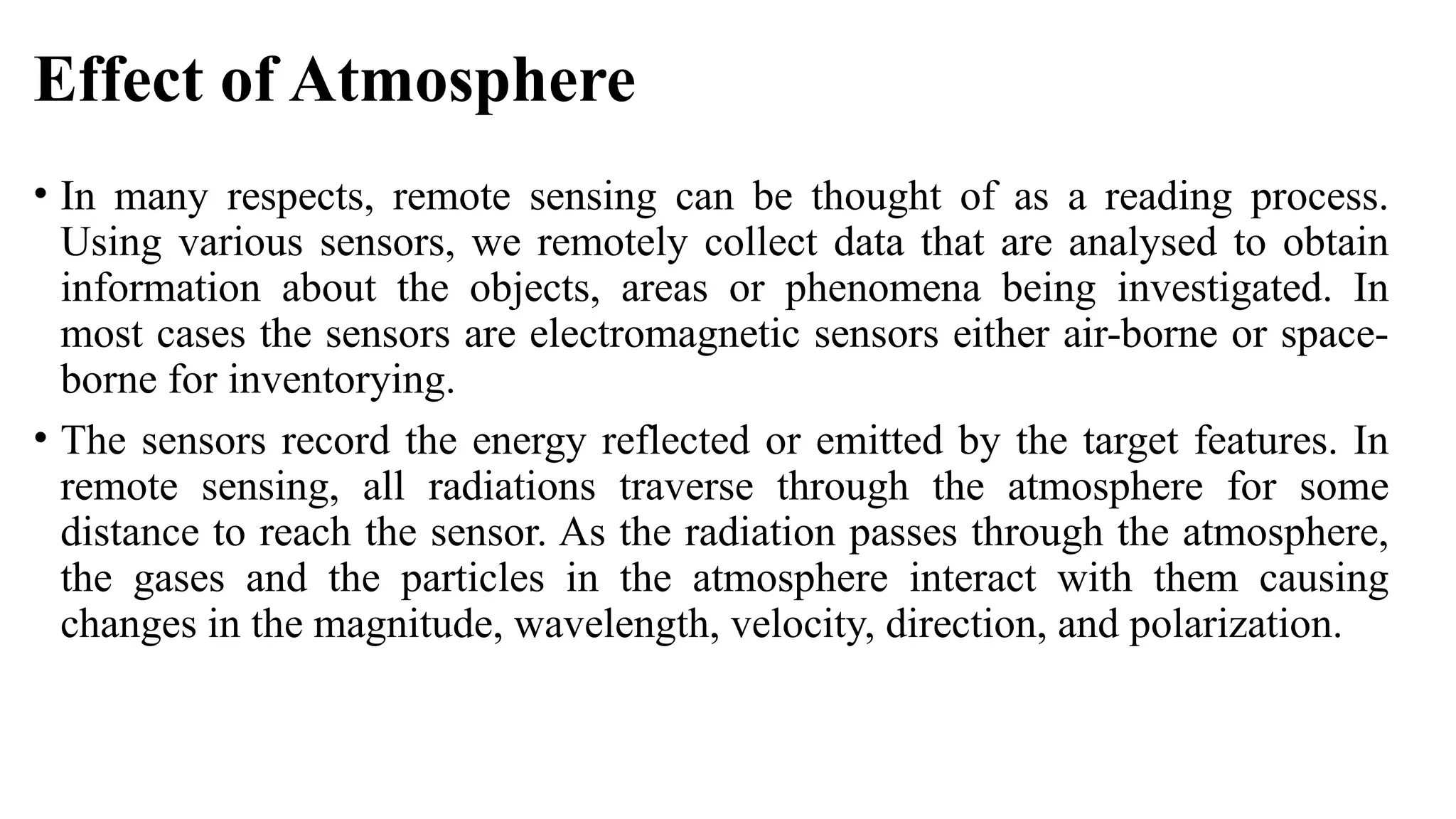 Effect of Atmosphere
• In many respects, remote sensing can be thought of as a reading process.
Using various sensors, we remotely collect data that are analysed to obtain
information about the objects, areas or phenomena being investigated. In
most cases the sensors are electromagnetic sensors either air-borne or space-
borne for inventorying.
• The sensors record the energy reflected or emitted by the target features. In
remote sensing, all radiations traverse through the atmosphere for some
distance to reach the sensor. As the radiation passes through the atmosphere,
the gases and the particles in the atmosphere interact with them causing
changes in the magnitude, wavelength, velocity, direction, and polarization.
 