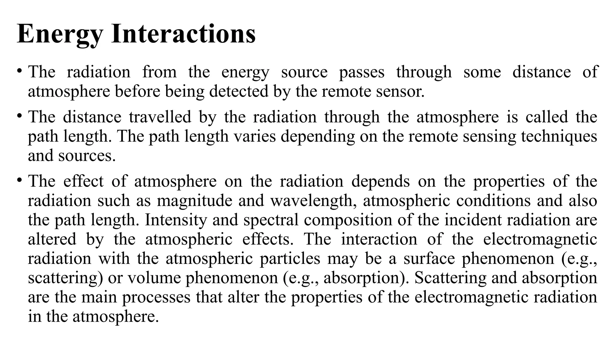 Energy Interactions
• The radiation from the energy source passes through some distance of
atmosphere before being detected by the remote sensor.
• The distance travelled by the radiation through the atmosphere is called the
path length. The path length varies depending on the remote sensing techniques
and sources.
• The effect of atmosphere on the radiation depends on the properties of the
radiation such as magnitude and wavelength, atmospheric conditions and also
the path length. Intensity and spectral composition of the incident radiation are
altered by the atmospheric effects. The interaction of the electromagnetic
radiation with the atmospheric particles may be a surface phenomenon (e.g.,
scattering) or volume phenomenon (e.g., absorption). Scattering and absorption
are the main processes that alter the properties of the electromagnetic radiation
in the atmosphere.
 