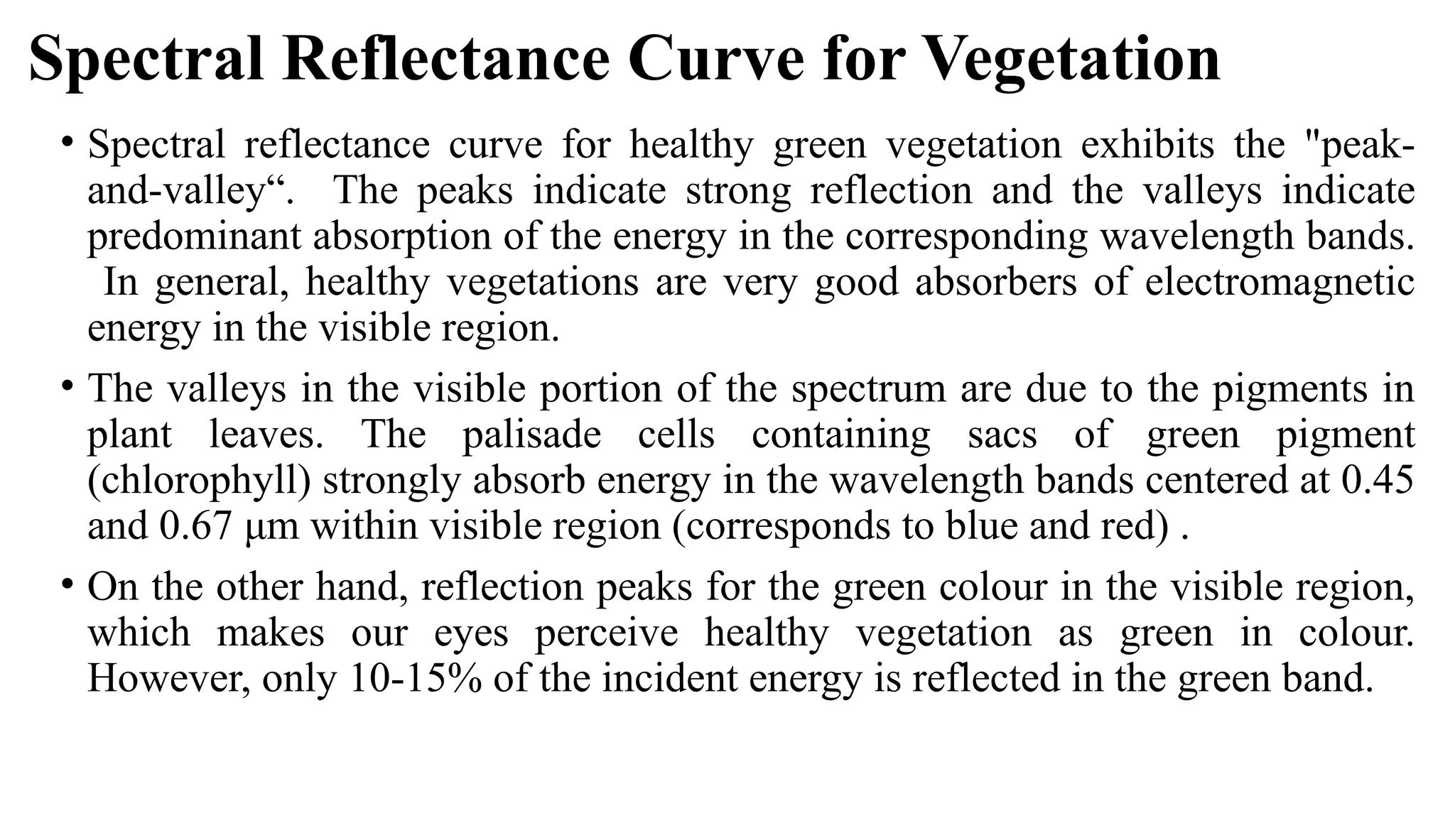 Spectral Reflectance Curve for Vegetation
• Spectral reflectance curve for healthy green vegetation exhibits the "peak-
and-valley“. The peaks indicate strong reflection and the valleys indicate
predominant absorption of the energy in the corresponding wavelength bands.
In general, healthy vegetations are very good absorbers of electromagnetic
energy in the visible region.
• The valleys in the visible portion of the spectrum are due to the pigments in
plant leaves. The palisade cells containing sacs of green pigment
(chlorophyll) strongly absorb energy in the wavelength bands centered at 0.45
and 0.67 μm within visible region (corresponds to blue and red) .
• On the other hand, reflection peaks for the green colour in the visible region,
which makes our eyes perceive healthy vegetation as green in colour.
However, only 10-15% of the incident energy is reflected in the green band.
 