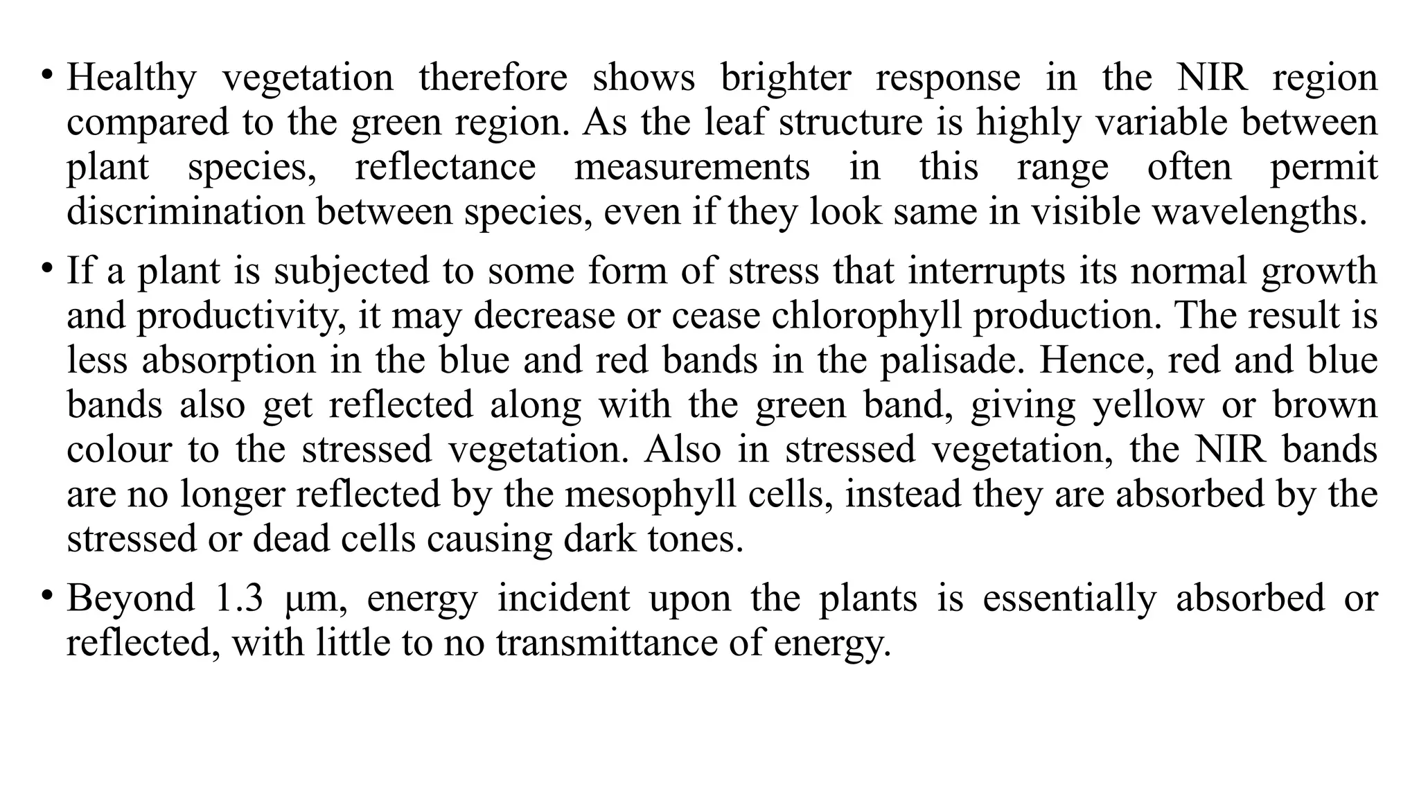 • Healthy vegetation therefore shows brighter response in the NIR region
compared to the green region. As the leaf structure is highly variable between
plant species, reflectance measurements in this range often permit
discrimination between species, even if they look same in visible wavelengths.
• If a plant is subjected to some form of stress that interrupts its normal growth
and productivity, it may decrease or cease chlorophyll production. The result is
less absorption in the blue and red bands in the palisade. Hence, red and blue
bands also get reflected along with the green band, giving yellow or brown
colour to the stressed vegetation. Also in stressed vegetation, the NIR bands
are no longer reflected by the mesophyll cells, instead they are absorbed by the
stressed or dead cells causing dark tones.
• Beyond 1.3 μm, energy incident upon the plants is essentially absorbed or
reflected, with little to no transmittance of energy.
 
