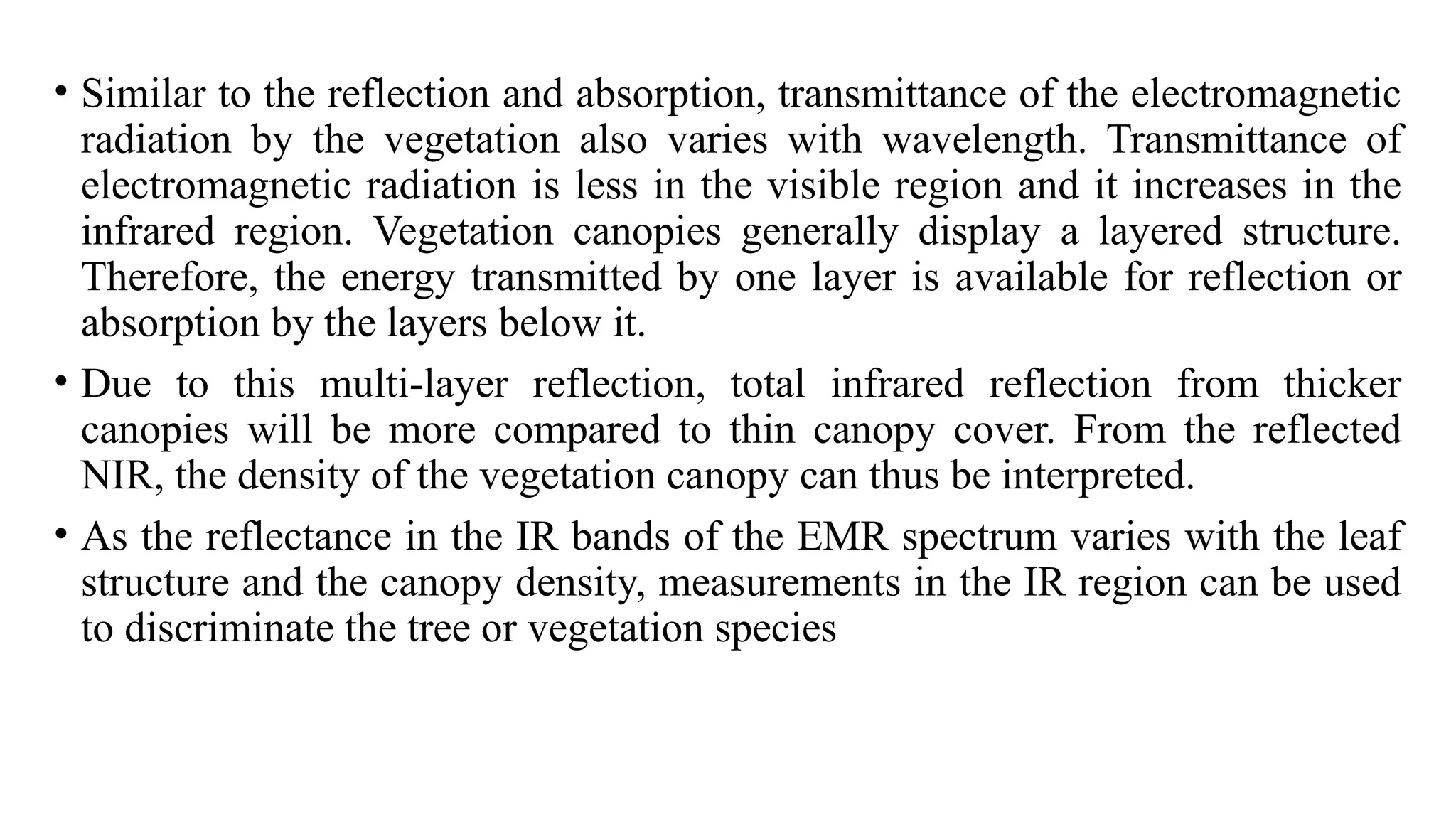 • Similar to the reflection and absorption, transmittance of the electromagnetic
radiation by the vegetation also varies with wavelength. Transmittance of
electromagnetic radiation is less in the visible region and it increases in the
infrared region. Vegetation canopies generally display a layered structure.
Therefore, the energy transmitted by one layer is available for reflection or
absorption by the layers below it.
• Due to this multi-layer reflection, total infrared reflection from thicker
canopies will be more compared to thin canopy cover. From the reflected
NIR, the density of the vegetation canopy can thus be interpreted.
• As the reflectance in the IR bands of the EMR spectrum varies with the leaf
structure and the canopy density, measurements in the IR region can be used
to discriminate the tree or vegetation species
 