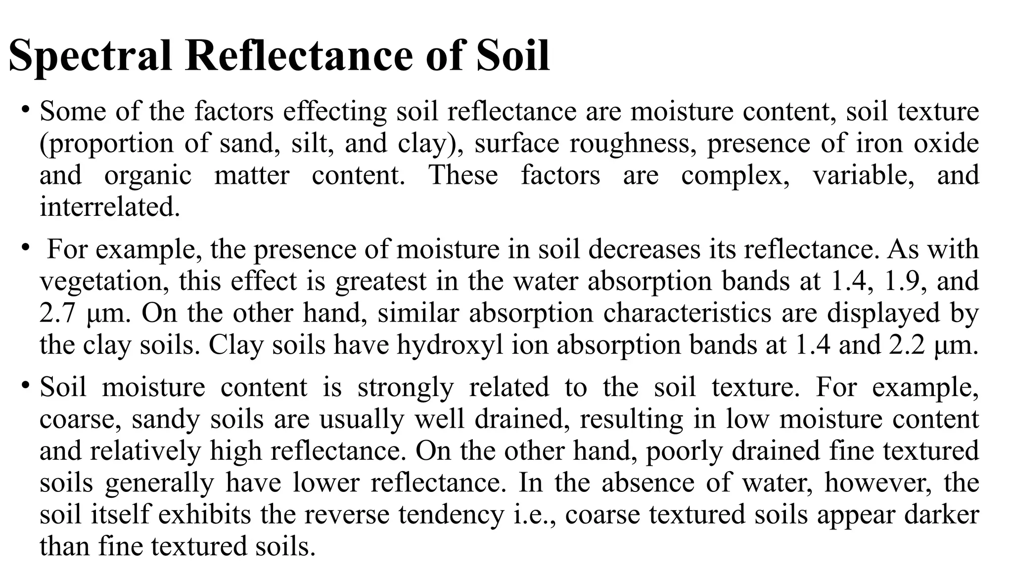 Spectral Reflectance of Soil
• Some of the factors effecting soil reflectance are moisture content, soil texture
(proportion of sand, silt, and clay), surface roughness, presence of iron oxide
and organic matter content. These factors are complex, variable, and
interrelated.
• For example, the presence of moisture in soil decreases its reflectance. As with
vegetation, this effect is greatest in the water absorption bands at 1.4, 1.9, and
2.7 μm. On the other hand, similar absorption characteristics are displayed by
the clay soils. Clay soils have hydroxyl ion absorption bands at 1.4 and 2.2 μm.
• Soil moisture content is strongly related to the soil texture. For example,
coarse, sandy soils are usually well drained, resulting in low moisture content
and relatively high reflectance. On the other hand, poorly drained fine textured
soils generally have lower reflectance. In the absence of water, however, the
soil itself exhibits the reverse tendency i.e., coarse textured soils appear darker
than fine textured soils.
 