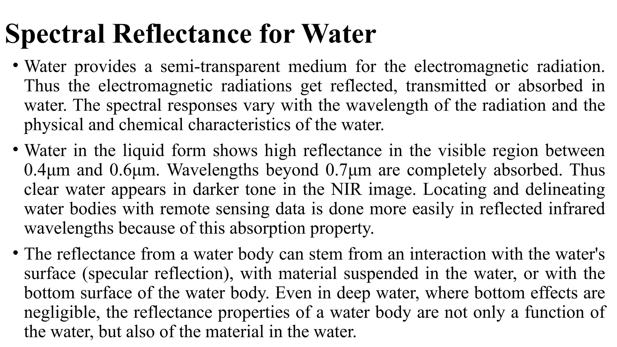 Spectral Reflectance for Water
• Water provides a semi-transparent medium for the electromagnetic radiation.
Thus the electromagnetic radiations get reflected, transmitted or absorbed in
water. The spectral responses vary with the wavelength of the radiation and the
physical and chemical characteristics of the water.
• Water in the liquid form shows high reflectance in the visible region between
0.4μm and 0.6μm. Wavelengths beyond 0.7μm are completely absorbed. Thus
clear water appears in darker tone in the NIR image. Locating and delineating
water bodies with remote sensing data is done more easily in reflected infrared
wavelengths because of this absorption property.
• The reflectance from a water body can stem from an interaction with the water's
surface (specular reflection), with material suspended in the water, or with the
bottom surface of the water body. Even in deep water, where bottom effects are
negligible, the reflectance properties of a water body are not only a function of
the water, but also of the material in the water.
 