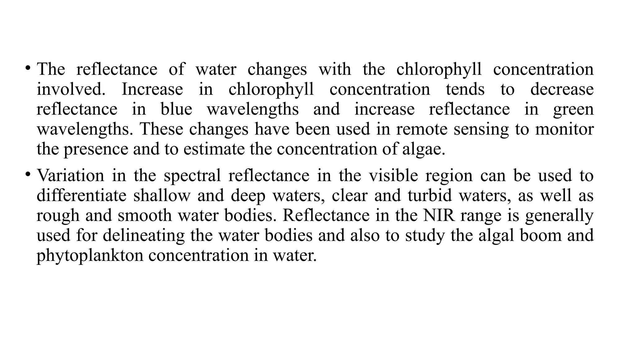 • The reflectance of water changes with the chlorophyll concentration
involved. Increase in chlorophyll concentration tends to decrease
reflectance in blue wavelengths and increase reflectance in green
wavelengths. These changes have been used in remote sensing to monitor
the presence and to estimate the concentration of algae.
• Variation in the spectral reflectance in the visible region can be used to
differentiate shallow and deep waters, clear and turbid waters, as well as
rough and smooth water bodies. Reflectance in the NIR range is generally
used for delineating the water bodies and also to study the algal boom and
phytoplankton concentration in water.
 