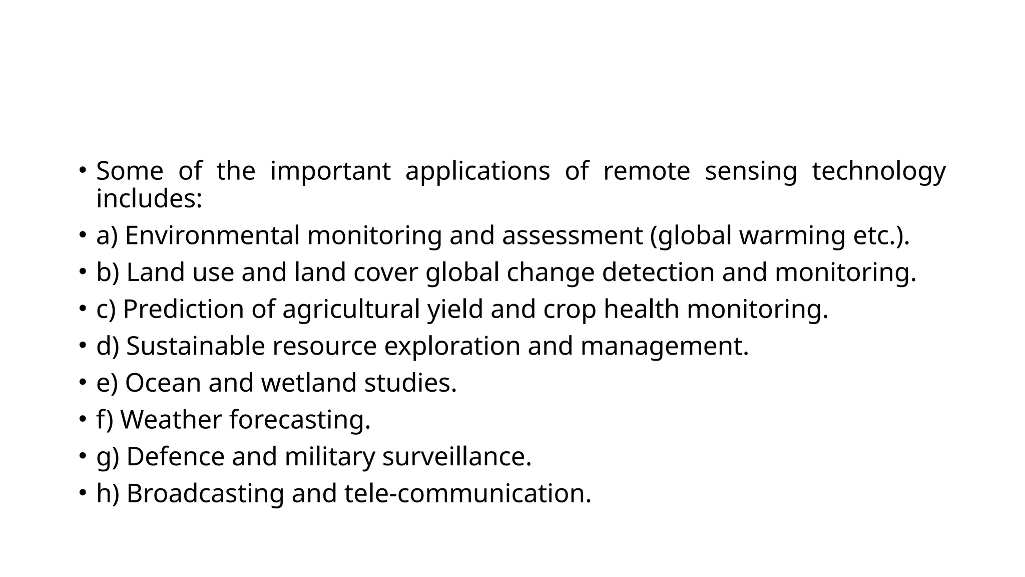 • Some of the important applications of remote sensing technology
includes:
• a) Environmental monitoring and assessment (global warming etc.).
• b) Land use and land cover global change detection and monitoring.
• c) Prediction of agricultural yield and crop health monitoring.
• d) Sustainable resource exploration and management.
• e) Ocean and wetland studies.
• f) Weather forecasting.
• g) Defence and military surveillance.
• h) Broadcasting and tele-communication.
 