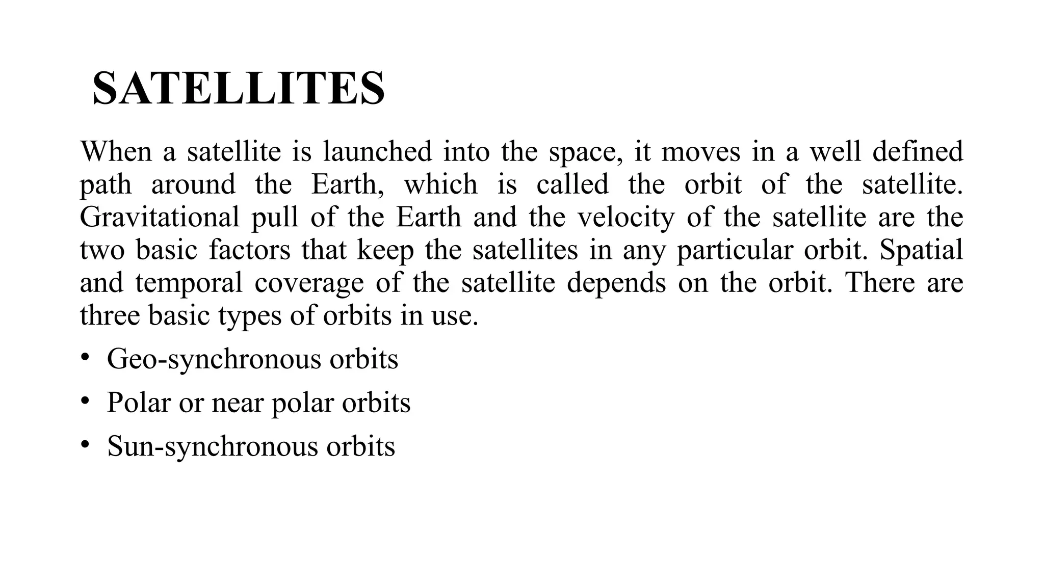 SATELLITES
When a satellite is launched into the space, it moves in a well defined
path around the Earth, which is called the orbit of the satellite.
Gravitational pull of the Earth and the velocity of the satellite are the
two basic factors that keep the satellites in any particular orbit. Spatial
and temporal coverage of the satellite depends on the orbit. There are
three basic types of orbits in use.
• Geo-synchronous orbits
• Polar or near polar orbits
• Sun-synchronous orbits
 