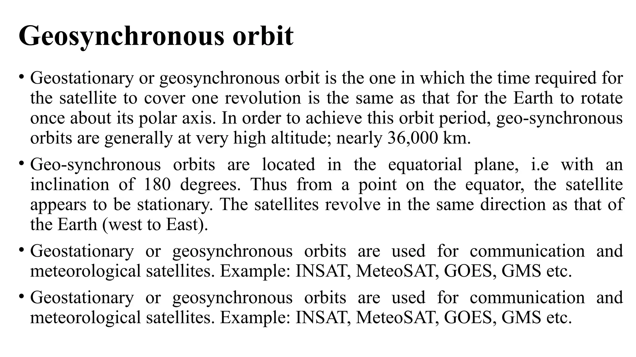 Geosynchronous orbit
• Geostationary or geosynchronous orbit is the one in which the time required for
the satellite to cover one revolution is the same as that for the Earth to rotate
once about its polar axis. In order to achieve this orbit period, geo-synchronous
orbits are generally at very high altitude; nearly 36,000 km.
• Geo-synchronous orbits are located in the equatorial plane, i.e with an
inclination of 180 degrees. Thus from a point on the equator, the satellite
appears to be stationary. The satellites revolve in the same direction as that of
the Earth (west to East).
• Geostationary or geosynchronous orbits are used for communication and
meteorological satellites. Example: INSAT, MeteoSAT, GOES, GMS etc.
• Geostationary or geosynchronous orbits are used for communication and
meteorological satellites. Example: INSAT, MeteoSAT, GOES, GMS etc.
 