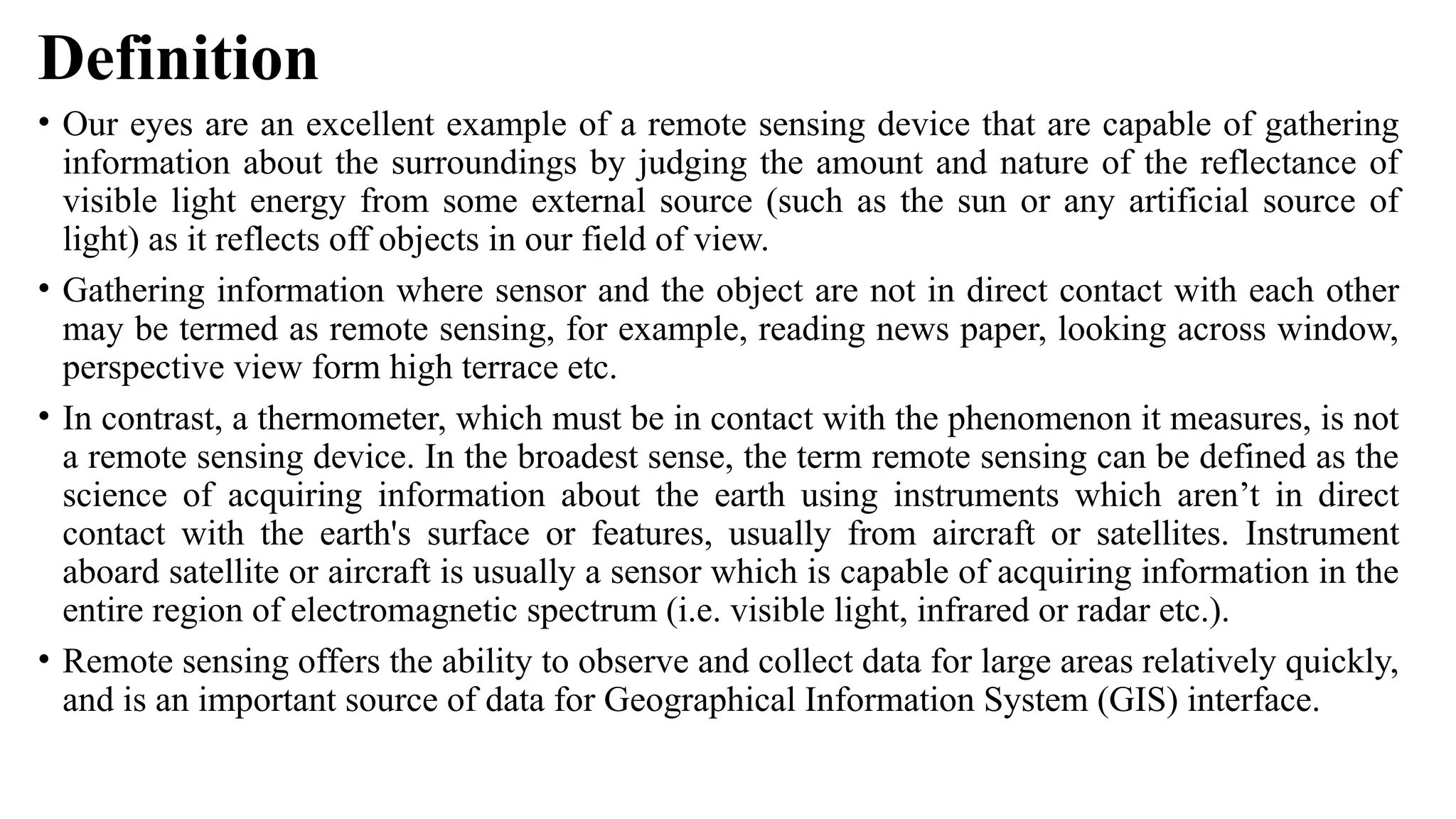 Definition
• Our eyes are an excellent example of a remote sensing device that are capable of gathering
information about the surroundings by judging the amount and nature of the reflectance of
visible light energy from some external source (such as the sun or any artificial source of
light) as it reflects off objects in our field of view.
• Gathering information where sensor and the object are not in direct contact with each other
may be termed as remote sensing, for example, reading news paper, looking across window,
perspective view form high terrace etc.
• In contrast, a thermometer, which must be in contact with the phenomenon it measures, is not
a remote sensing device. In the broadest sense, the term remote sensing can be defined as the
science of acquiring information about the earth using instruments which aren’t in direct
contact with the earth's surface or features, usually from aircraft or satellites. Instrument
aboard satellite or aircraft is usually a sensor which is capable of acquiring information in the
entire region of electromagnetic spectrum (i.e. visible light, infrared or radar etc.).
• Remote sensing offers the ability to observe and collect data for large areas relatively quickly,
and is an important source of data for Geographical Information System (GIS) interface.
 