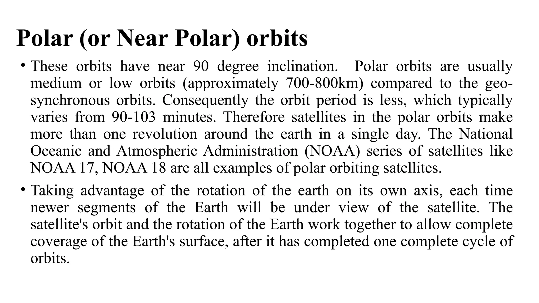 Polar (or Near Polar) orbits
• These orbits have near 90 degree inclination. Polar orbits are usually
medium or low orbits (approximately 700-800km) compared to the geo-
synchronous orbits. Consequently the orbit period is less, which typically
varies from 90-103 minutes. Therefore satellites in the polar orbits make
more than one revolution around the earth in a single day. The National
Oceanic and Atmospheric Administration (NOAA) series of satellites like
NOAA 17, NOAA 18 are all examples of polar orbiting satellites.
• Taking advantage of the rotation of the earth on its own axis, each time
newer segments of the Earth will be under view of the satellite. The
satellite's orbit and the rotation of the Earth work together to allow complete
coverage of the Earth's surface, after it has completed one complete cycle of
orbits.
 
