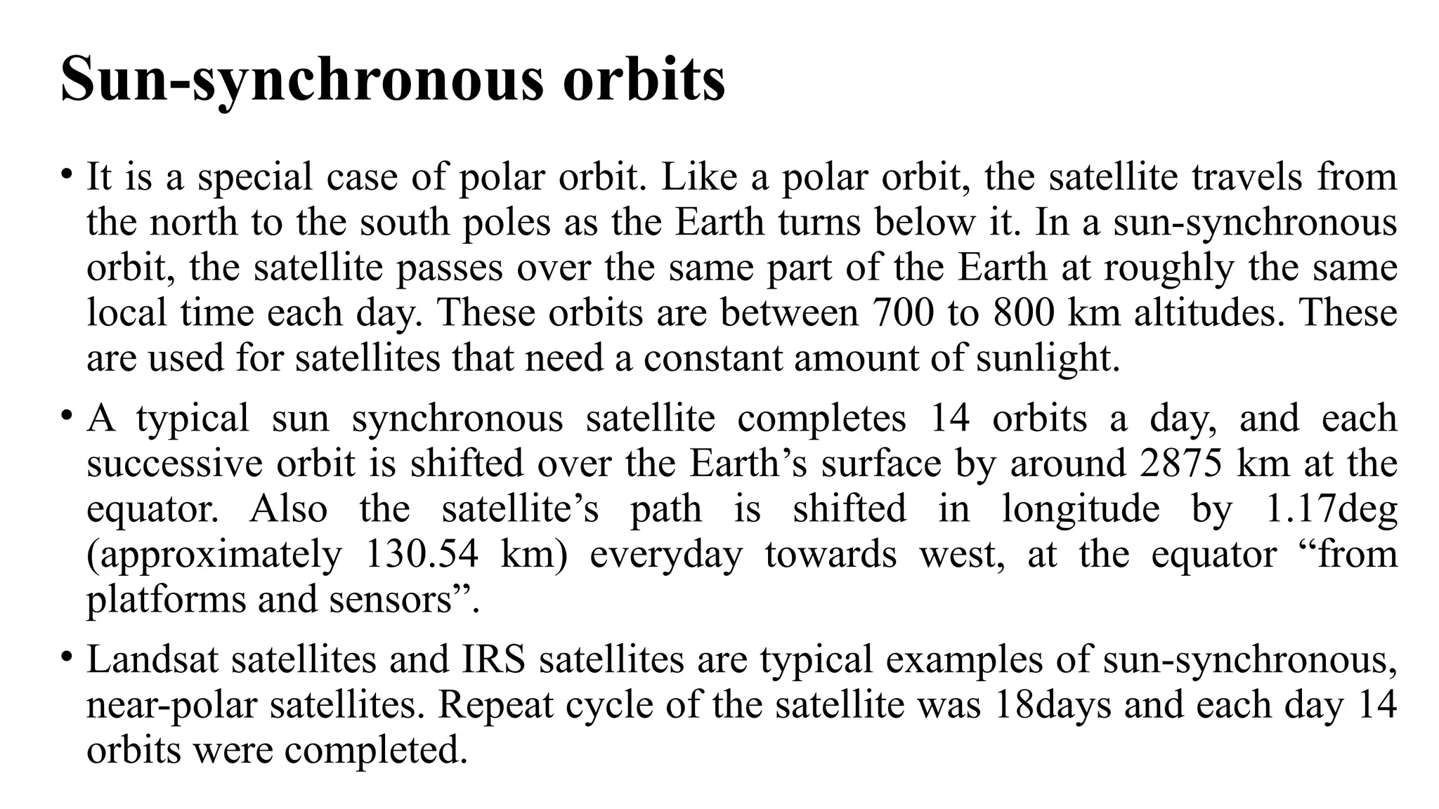 Sun-synchronous orbits
• It is a special case of polar orbit. Like a polar orbit, the satellite travels from
the north to the south poles as the Earth turns below it. In a sun-synchronous
orbit, the satellite passes over the same part of the Earth at roughly the same
local time each day. These orbits are between 700 to 800 km altitudes. These
are used for satellites that need a constant amount of sunlight.
• A typical sun synchronous satellite completes 14 orbits a day, and each
successive orbit is shifted over the Earth’s surface by around 2875 km at the
equator. Also the satellite’s path is shifted in longitude by 1.17deg
(approximately 130.54 km) everyday towards west, at the equator “from
platforms and sensors”.
• Landsat satellites and IRS satellites are typical examples of sun-synchronous,
near-polar satellites. Repeat cycle of the satellite was 18days and each day 14
orbits were completed.
 