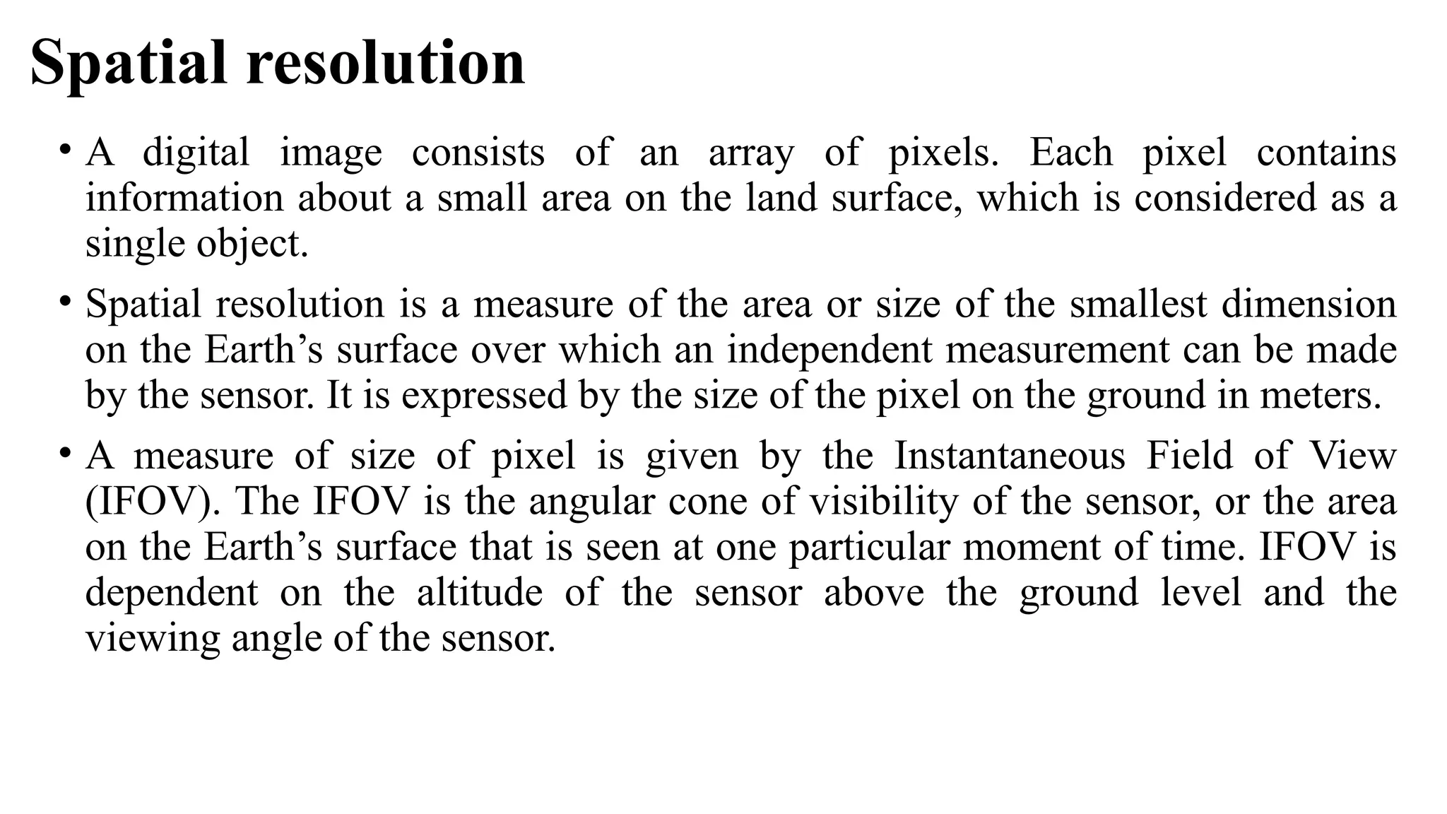 Spatial resolution
• A digital image consists of an array of pixels. Each pixel contains
information about a small area on the land surface, which is considered as a
single object.
• Spatial resolution is a measure of the area or size of the smallest dimension
on the Earth’s surface over which an independent measurement can be made
by the sensor. It is expressed by the size of the pixel on the ground in meters.
• A measure of size of pixel is given by the Instantaneous Field of View
(IFOV). The IFOV is the angular cone of visibility of the sensor, or the area
on the Earth’s surface that is seen at one particular moment of time. IFOV is
dependent on the altitude of the sensor above the ground level and the
viewing angle of the sensor.
 