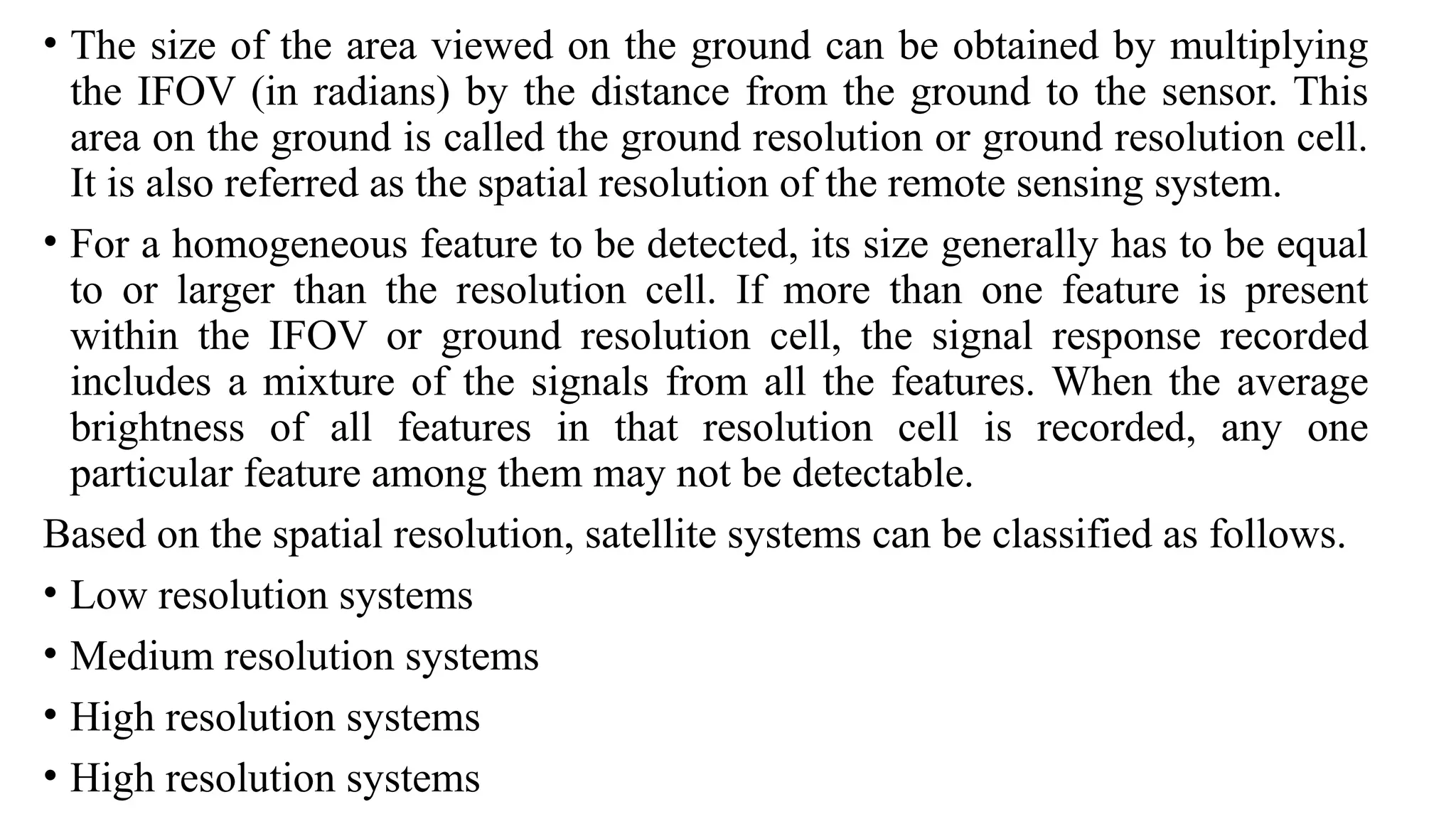 • The size of the area viewed on the ground can be obtained by multiplying
the IFOV (in radians) by the distance from the ground to the sensor. This
area on the ground is called the ground resolution or ground resolution cell.
It is also referred as the spatial resolution of the remote sensing system.
• For a homogeneous feature to be detected, its size generally has to be equal
to or larger than the resolution cell. If more than one feature is present
within the IFOV or ground resolution cell, the signal response recorded
includes a mixture of the signals from all the features. When the average
brightness of all features in that resolution cell is recorded, any one
particular feature among them may not be detectable.
Based on the spatial resolution, satellite systems can be classified as follows.
• Low resolution systems
• Medium resolution systems
• High resolution systems
• High resolution systems
 
