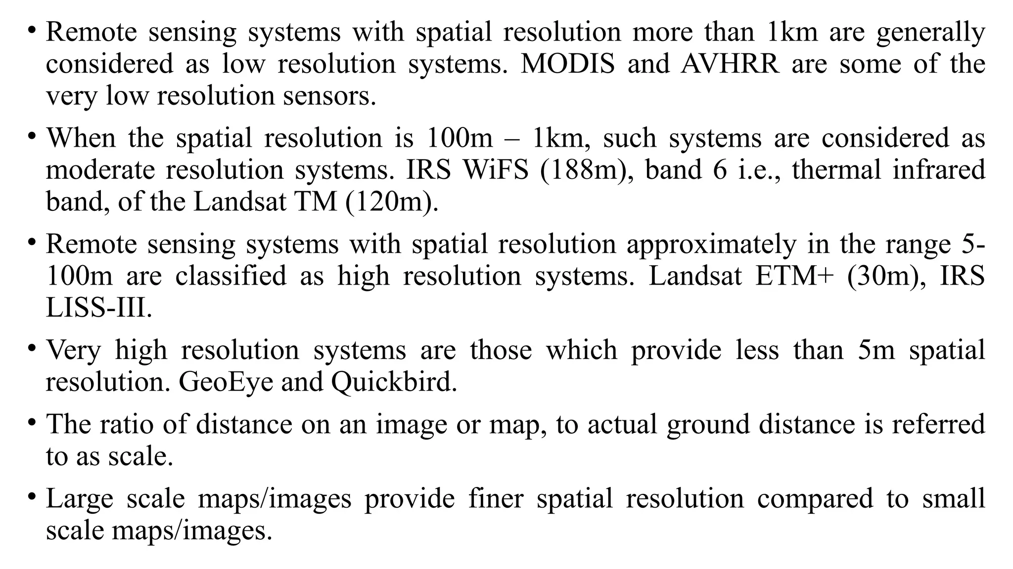 • Remote sensing systems with spatial resolution more than 1km are generally
considered as low resolution systems. MODIS and AVHRR are some of the
very low resolution sensors.
• When the spatial resolution is 100m – 1km, such systems are considered as
moderate resolution systems. IRS WiFS (188m), band 6 i.e., thermal infrared
band, of the Landsat TM (120m).
• Remote sensing systems with spatial resolution approximately in the range 5-
100m are classified as high resolution systems. Landsat ETM+ (30m), IRS
LISS-III.
• Very high resolution systems are those which provide less than 5m spatial
resolution. GeoEye and Quickbird.
• The ratio of distance on an image or map, to actual ground distance is referred
to as scale.
• Large scale maps/images provide finer spatial resolution compared to small
scale maps/images.
 