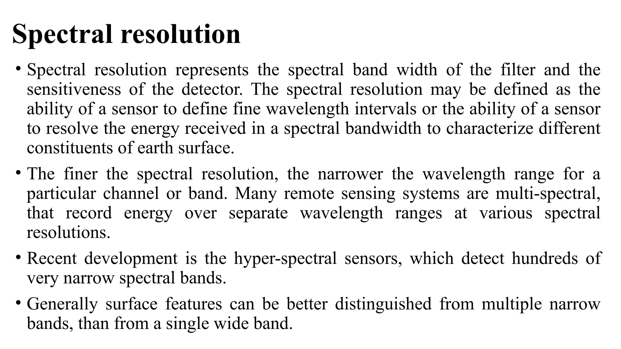 Spectral resolution
• Spectral resolution represents the spectral band width of the filter and the
sensitiveness of the detector. The spectral resolution may be defined as the
ability of a sensor to define fine wavelength intervals or the ability of a sensor
to resolve the energy received in a spectral bandwidth to characterize different
constituents of earth surface.
• The finer the spectral resolution, the narrower the wavelength range for a
particular channel or band. Many remote sensing systems are multi-spectral,
that record energy over separate wavelength ranges at various spectral
resolutions.
• Recent development is the hyper-spectral sensors, which detect hundreds of
very narrow spectral bands.
• Generally surface features can be better distinguished from multiple narrow
bands, than from a single wide band.
 