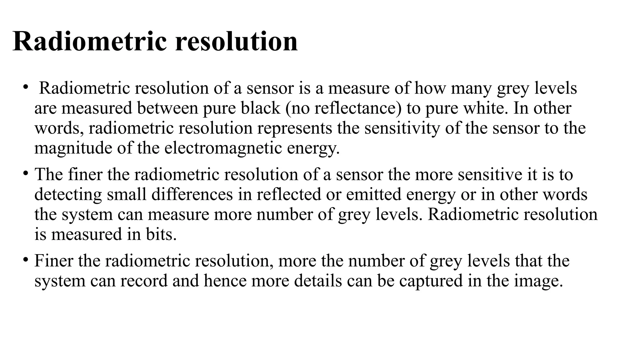 Radiometric resolution
• Radiometric resolution of a sensor is a measure of how many grey levels
are measured between pure black (no reflectance) to pure white. In other
words, radiometric resolution represents the sensitivity of the sensor to the
magnitude of the electromagnetic energy.
• The finer the radiometric resolution of a sensor the more sensitive it is to
detecting small differences in reflected or emitted energy or in other words
the system can measure more number of grey levels. Radiometric resolution
is measured in bits.
• Finer the radiometric resolution, more the number of grey levels that the
system can record and hence more details can be captured in the image.
 