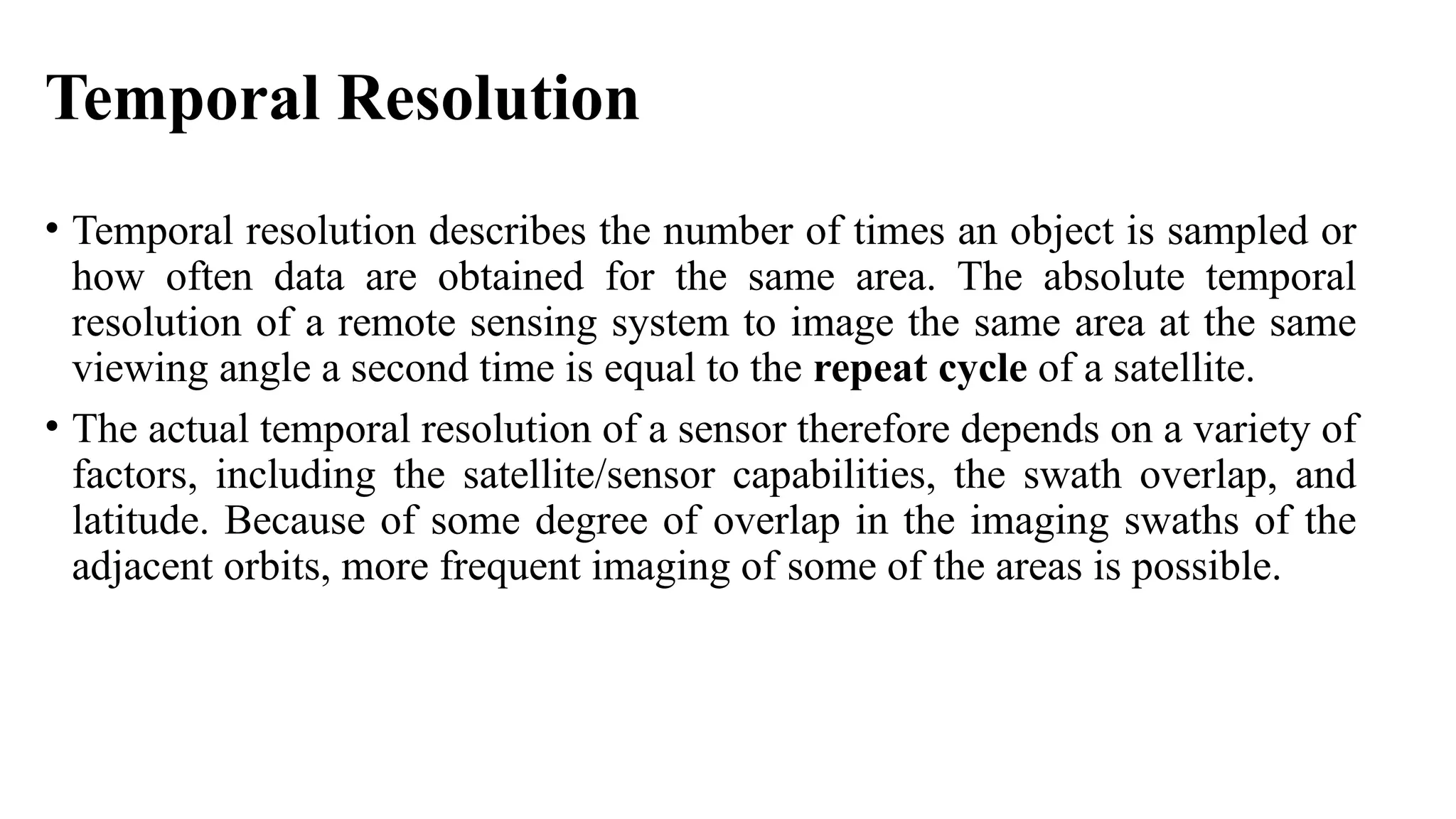 Temporal Resolution
• Temporal resolution describes the number of times an object is sampled or
how often data are obtained for the same area. The absolute temporal
resolution of a remote sensing system to image the same area at the same
viewing angle a second time is equal to the repeat cycle of a satellite.
• The actual temporal resolution of a sensor therefore depends on a variety of
factors, including the satellite/sensor capabilities, the swath overlap, and
latitude. Because of some degree of overlap in the imaging swaths of the
adjacent orbits, more frequent imaging of some of the areas is possible.
 