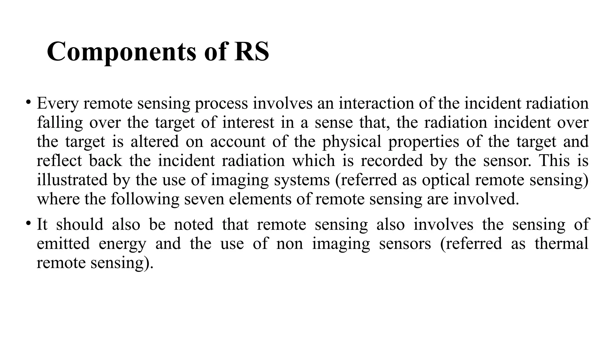 Components of RS
• Every remote sensing process involves an interaction of the incident radiation
falling over the target of interest in a sense that, the radiation incident over
the target is altered on account of the physical properties of the target and
reflect back the incident radiation which is recorded by the sensor. This is
illustrated by the use of imaging systems (referred as optical remote sensing)
where the following seven elements of remote sensing are involved.
• It should also be noted that remote sensing also involves the sensing of
emitted energy and the use of non imaging sensors (referred as thermal
remote sensing).
 