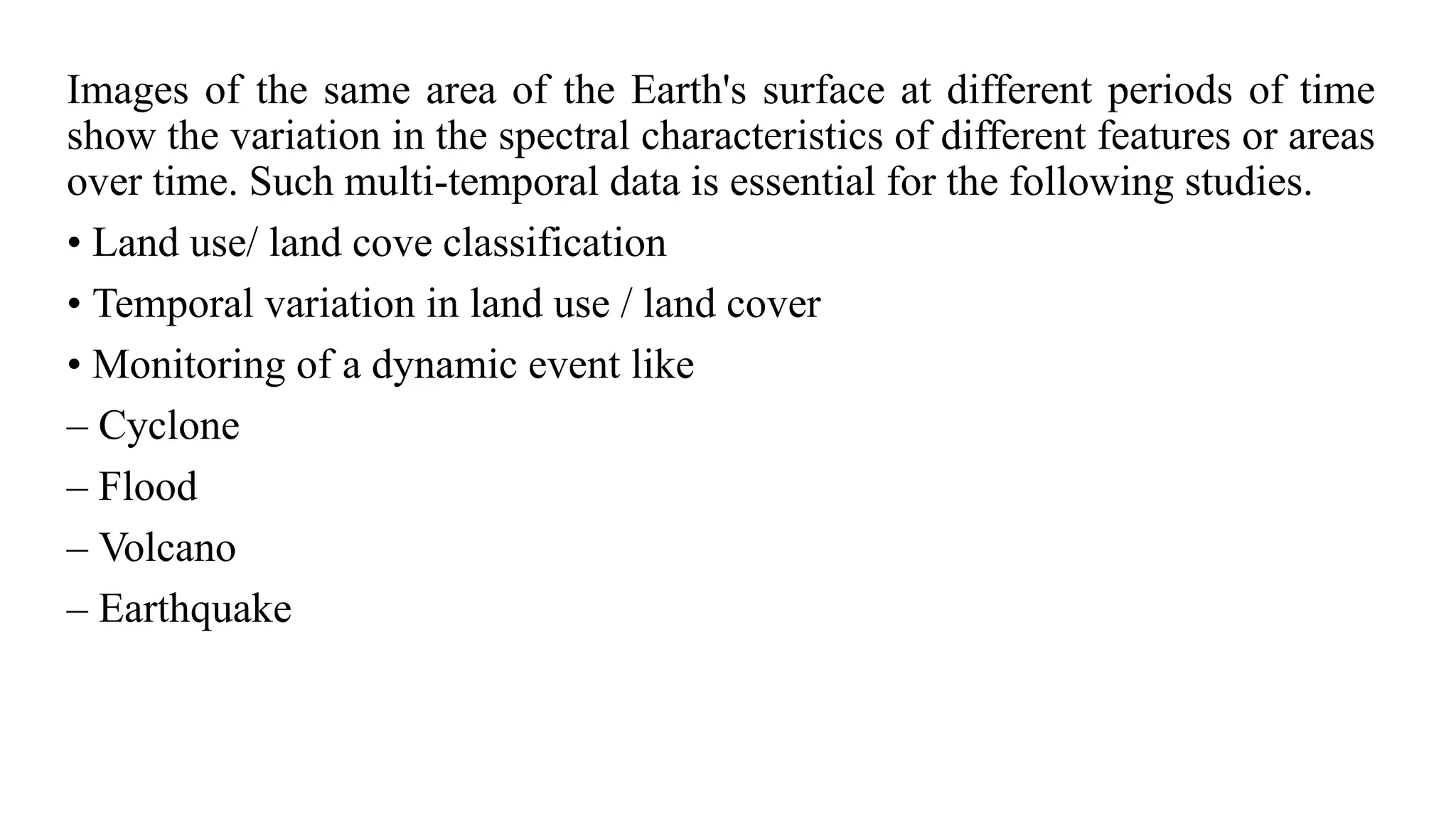 Images of the same area of the Earth's surface at different periods of time
show the variation in the spectral characteristics of different features or areas
over time. Such multi-temporal data is essential for the following studies.
• Land use/ land cove classification
• Temporal variation in land use / land cover
• Monitoring of a dynamic event like
– Cyclone
– Flood
– Volcano
– Earthquake
 
