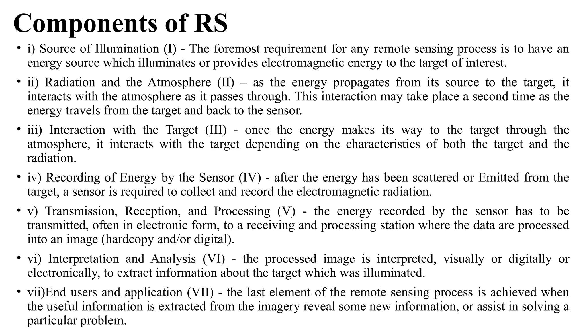 Components of RS
• i) Source of Illumination (I) - The foremost requirement for any remote sensing process is to have an
energy source which illuminates or provides electromagnetic energy to the target of interest.
• ii) Radiation and the Atmosphere (II) – as the energy propagates from its source to the target, it
interacts with the atmosphere as it passes through. This interaction may take place a second time as the
energy travels from the target and back to the sensor.
• iii) Interaction with the Target (III) - once the energy makes its way to the target through the
atmosphere, it interacts with the target depending on the characteristics of both the target and the
radiation.
• iv) Recording of Energy by the Sensor (IV) - after the energy has been scattered or Emitted from the
target, a sensor is required to collect and record the electromagnetic radiation.
• v) Transmission, Reception, and Processing (V) - the energy recorded by the sensor has to be
transmitted, often in electronic form, to a receiving and processing station where the data are processed
into an image (hardcopy and/or digital).
• vi) Interpretation and Analysis (VI) - the processed image is interpreted, visually or digitally or
electronically, to extract information about the target which was illuminated.
• vii)End users and application (VII) - the last element of the remote sensing process is achieved when
the useful information is extracted from the imagery reveal some new information, or assist in solving a
particular problem.
 