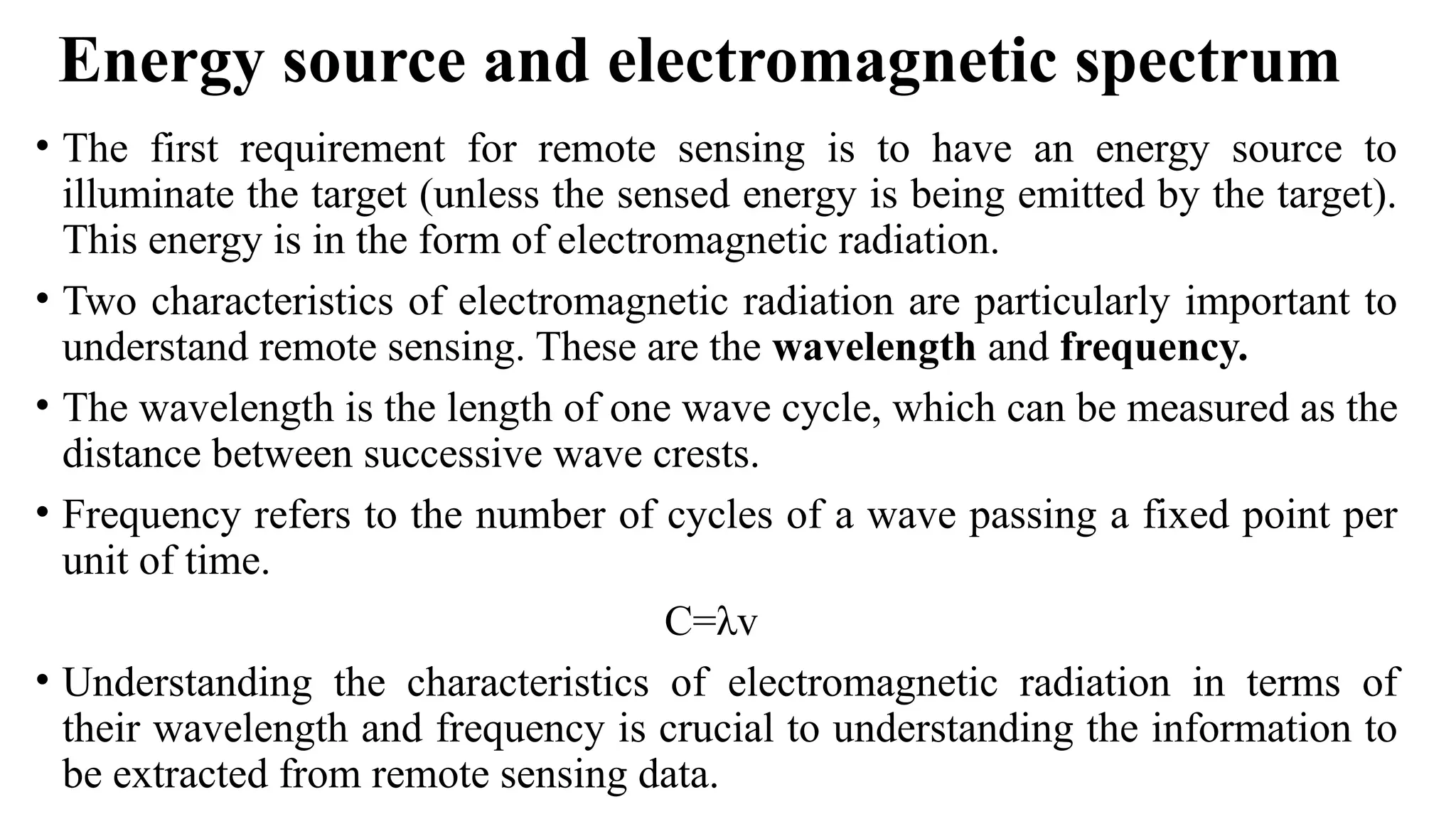 Energy source and electromagnetic spectrum
• The first requirement for remote sensing is to have an energy source to
illuminate the target (unless the sensed energy is being emitted by the target).
This energy is in the form of electromagnetic radiation.
• Two characteristics of electromagnetic radiation are particularly important to
understand remote sensing. These are the wavelength and frequency.
• The wavelength is the length of one wave cycle, which can be measured as the
distance between successive wave crests.
• Frequency refers to the number of cycles of a wave passing a fixed point per
unit of time.
C=λv
• Understanding the characteristics of electromagnetic radiation in terms of
their wavelength and frequency is crucial to understanding the information to
be extracted from remote sensing data.
 