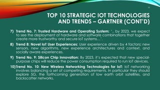 10
TOP 10 STRATEGIC IOT TECHNOLOGIES
AND TRENDS – GARTNER (CONT’D)
7) Trend No. 7: Trusted Hardware and Operating System: ‘.. by 2023, we expect
to see the deployment of hardware and software combinations that together
create more trustworthy and secure IoT systems…’.
8) Trend 8: Novel IoT User Experiences: User experience driven by 4 factors: new
sensors, new algorithms, new experience architectures and context, and
socially aware experiences.
9) Trend No. 9: Silicon Chip Innovation: By 2023, it’s expected that new special-
purpose chips will reduce the power consumption required to run IoT devices.
10)Trend No. 10: New Wireless Networking Technologies for IoT: IoT networking
involves balancing a set of competing requirements. In particular they should
explore 5G, the forthcoming generation of low earth orbit satellites, and
backscatter networks.
 