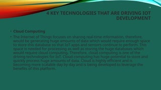 14
4 KEY TECHNOLOGIES THAT ARE DRIVING IOT
DEVELOPMENT
• Cloud Computing
• The Internet of Things focuses on sharing real-time information, therefore,
would be generating huge amounts of data which would require enough space
to store this database so that IoT apps and sensors continue to perform. This
space is needed for processing as well as storing the huge databases which
would require cloud computing. Therefore, cloud computing is one of the
driving technologies for IoT. Cloud computing has huge potential to store and
quickly process huge amounts of data. Cloud is highly efficient and is
becoming more scalable day by day and is being developed to leverage the
benefits of this platform.
 
