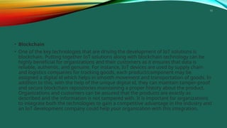 15
• Blockchain
• One of the key technologies that are driving the development of IoT solutions is
blockchain. Putting together IoT solutions along with blockchain technology can be
highly beneficial for organizations and their customers as it ensures that data is
reliable, authentic, and genuine. For instance, IoT devices are used by supply chain
and logistics companies for tracking goods, each product/component may be
assigned a digital id which helps in smooth movement and transportation of goods. In
addition to this, with the help of the unique digital id, they can maintain tamper-proof
and secure blockchain repositories maintaining a proper history about the product.
Organizations and customers can be assured that the products are exactly as
described and the information is not tampered with. It is important for organizations
to integrate both the technologies to gain a competitive advantage in the industry and
an IoT development company could help your organization with this integration.
 