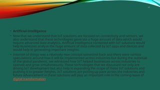 17
• Artificial intelligence
• Now that we understand that IoT solutions are focused on connectivity and sensors, we
also understand that these technologies generate a huge amount of data which would
require advanced data analytics. Artificial intelligence combined with IoT solutions would
help businesses analyze the huge amount of data collected by IoT apps and devices and
would help in generating important insights.
• Internet of things was a relatively new concept sometime back and there were various
speculations around how it will be implemented across industries but during the outbreak
of the global pandemic, we witnessed how IoT helped businesses across industries to
operate and grow simultaneously. These technologies that we discussed not only are
driving IoT development but also help in expanding the scope of these IoT solutions and
pushing it to greater heights. IoT solutions are picking up pace across the industries and
future advancement in these solutions will play an important role in the coming wave of
digital transformation.
 
