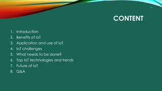 2
CONTENT
1. Introduction
2. Benefits of IoT
3. Application and use of IoT
4. IoT challenges
5. What needs to be done?
6. Top IoT technologies and trends
7. Future of IoT
8. Q&A
 