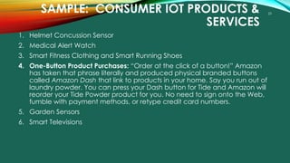 23
SAMPLE: CONSUMER IOT PRODUCTS &
SERVICES
1. Helmet Concussion Sensor
2. Medical Alert Watch
3. Smart Fitness Clothing and Smart Running Shoes
4. One-Button Product Purchases: “Order at the click of a button!” Amazon
has taken that phrase literally and produced physical branded buttons
called Amazon Dash that link to products in your home. Say you run out of
laundry powder. You can press your Dash button for Tide and Amazon will
reorder your Tide Powder product for you. No need to sign onto the Web,
fumble with payment methods, or retype credit card numbers.
5. Garden Sensors
6. Smart Televisions
 
