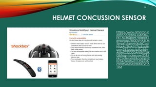 24
HELMET CONCUSSION SENSOR
https://www.amazon.c
om/Shockbox-LM2004-
EXT-MultiSport-Helmet-S
ensor/dp/B00DVHA1LM
?imprToken=NXcTrCpp
NfgrAo2MA1K7ig&slotN
um=2&SubscriptionId=
AKIAIO22DD3AFUSKXUK
Q&tag=makeusw-20&li
nkCode=xm2&camp=2
025&creative=165953&
creativeASIN=B00DVHA
1LM
 